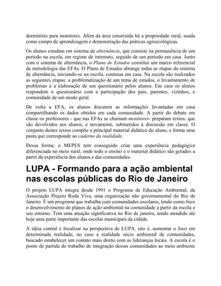 dormitório para monitores. Além da área construída há a propriedade rural, usada
como campo de aprendizagem e demonstração das práticas agroecológicas.
Os alunos estudam em sistema de alternância, que consiste na permanência de um
período na escola, em regime de internato, seguido de um período em casa. Junto
com o sistema de alternância, o Plano de Estudos constitui um marco referencial
da metodologia das EFAs. O Plano de Estudos abrange todas as etapas do sistema
de alternância, iniciando-se na escola, continua em casa. Na escola são realizados
as seguintes etapas: a problematização de um tema de estudos, o levantamento de
problemas e a elaboração de um questionário pelos alunos. Em casa os alunos
respondem o questionário com a participação dos pais, parentes, vizinhos, e
comunidade de um modo geral.
De volta a EFA, os alunos discutem as informações levantadas em casa
compartilhando os dados obtidos em cada comunidade. A partir do debate em
classe os professores - que nas EFAs se chamam monitores- preparam textos, que
são devolvidos aos alunos, e novamente, submetidos à discussão em classe. O
conjunto destes textos compõe o principal material didático do aluno, e forma uma
pasta que corresponde ao caderno da realidade.
Dessa forma, o MEPES tem conseguido criar uma experiência pedagógica
diferenciada no meio rural, onde todo o ensino e o material didático são gerados a
partir da experiência dos alunos e das comunidades.
LUPA - Formando para a ação ambiental
nas escolas públicas do Rio de Janeiro
O projeto LUPA integra desde 1991 o Programa de Educação Ambiental, da
Associação Projeto Roda Viva, uma organização não governamental do Rio de
Janeiro. É um programa que trabalha com comunidades escolares, tendo como foco
o desenvolvimento de planos de ação ambiental na comunidade a partir da escola e
seu entorno. Tem uma atuação significativa no Rio de janeiro, tendo atendido até
hoje uma parte importante das escolas municipais da cidade.
A idéia central é focalizar na perspectiva de LUPA. isto é, aumentar o foco em
determinada realidade, no caso a realidade sócio ambiental de comunidades,
buscado estabelecer um contato mais direto com as lideranças locais. A escola é o
ponto de partida do trabalho de integração dessas comunidades ao meio ambiente
 