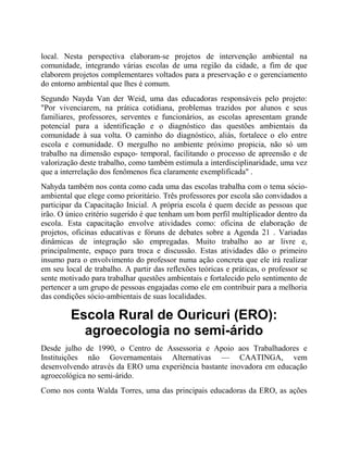 local. Nesta perspectiva elaboram-se projetos de intervenção ambiental na
comunidade, integrando várias escolas de uma região da cidade, a fim de que
elaborem projetos complementares voltados para a preservação e o gerenciamento
do entorno ambiental que lhes é comum.
Segundo Nayda Van der Weid, uma das educadoras responsáveis pelo projeto:
"Por vivenciarem, na prática cotidiana, problemas trazidos por alunos e seus
familiares, professores, serventes e funcionários, as escolas apresentam grande
potencial para a identificação e o diagnóstico das questões ambientais da
comunidade à sua volta. O caminho do diagnóstico, aliás, fortalece o elo entre
escola e comunidade. O mergulho no ambiente próximo propicia, não só um
trabalho na dimensão espaço- temporal, facilitando o processo de apreensão e de
valorização deste trabalho, como também estimula a interdisciplinaridade, uma vez
que a interrelação dos fenômenos fica claramente exemplificada" .
Nahyda também nos conta como cada uma das escolas trabalha com o tema sócio-
ambiental que elege como prioritário. Três professores por escola são convidados a
participar da Capacitação Inicial. A própria escola é quem decide as pessoas que
irão. O único critério sugerido é que tenham um bom perfil multiplicador dentro da
escola. Esta capacitação envolve atividades como: oficina de elaboração de
projetos, oficinas educativas e fóruns de debates sobre a Agenda 21 . Variadas
dinâmicas de integração são empregadas. Muito trabalho ao ar livre e,
principalmente, espaço para troca e discussão. Estas atividades dão o primeiro
insumo para o envolvimento do professor numa ação concreta que ele irá realizar
em seu local de trabalho. A partir das reflexões teóricas e práticas, o professor se
sente motivado para trabalhar questões ambientais e fortalecido pelo sentimento de
pertencer a um grupo de pessoas engajadas como ele em contribuir para a melhoria
das condições sócio-ambientais de suas localidades.
Escola Rural de Ouricuri (ERO):
agroecologia no semi-árido
Desde julho de 1990, o Centro de Assessoria e Apoio aos Trabalhadores e
Instituições não Governamentais Alternativas — CAATINGA, vem
desenvolvendo através da ERO uma experiência bastante inovadora em educação
agroecológica no semi-árido.
Como nos conta Walda Torres, uma das principais educadoras da ERO, as ações
 