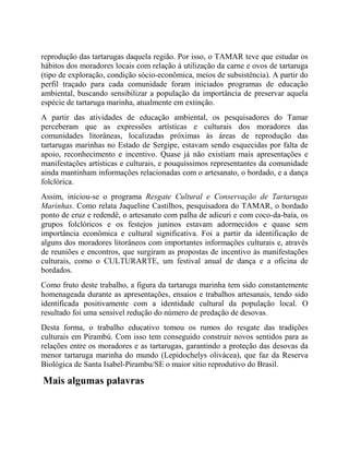 reprodução das tartarugas daquela região. Por isso, o TAMAR teve que estudar os
hábitos dos moradores locais com relação à utilização da carne e ovos de tartaruga
(tipo de exploração, condição sócio-econômica, meios de subsistência). A partir do
perfil traçado para cada comunidade foram iniciados programas de educação
ambiental, buscando sensibilizar a população da importância de preservar aquela
espécie de tartaruga marinha, atualmente em extinção.
A partir das atividades de educação ambiental, os pesquisadores do Tamar
perceberam que as expressões artísticas e culturais dos moradores das
comunidades litorâneas, localizadas próximas às áreas de reprodução das
tartarugas marinhas no Estado de Sergipe, estavam sendo esquecidas por falta de
apoio, reconhecimento e incentivo. Quase já não existiam mais apresentações e
manifestações artísticas e culturais, e pouquíssimos representantes da comunidade
ainda mantinham informações relacionadas com o artesanato, o bordado, e a dança
folclórica.
Assim, iniciou-se o programa Resgate Cultural e Conservação de Tartarugas
Marinhas. Como relata Jaqueline Castilhos, pesquisadora do TAMAR, o bordado
ponto de cruz e redendê, o artesanato com palha de adicuri e com coco-da-baía, os
grupos folclóricos e os festejos juninos estavam adormecidos e quase sem
importância econômica e cultural significativa. Foi a partir da identificação de
alguns dos moradores litorâneos com importantes informações culturais e, através
de reuniões e encontros, que surgiram as propostas de incentivo às manifestações
culturais, como o CULTURARTE, um festival anual de dança e a oficina de
bordados.
Como fruto deste trabalho, a figura da tartaruga marinha tem sido constantemente
homenageada durante as apresentações, ensaios e trabalhos artesanais, tendo sido
identificada positivamente com a identidade cultural da população local. O
resultado foi uma sensível redução do número de predação de desovas.
Desta forma, o trabalho educativo tomou os rumos do resgate das tradições
culturais em Pirambú. Com isso tem conseguido construir novos sentidos para as
relações entre os moradores e as tartarugas, garantindo a proteção das desovas da
menor tartaruga marinha do mundo (Lepidochelys olivácea), que faz da Reserva
Biológica de Santa Isabel-Pirambu/SE o maior sítio reprodutivo do Brasil.
Mais algumas palavras
 
