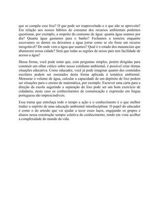 que se compõe esse lixo? O que pode ser reaproveitado e o que não se aproveita?
Em relação aos nossos hábitos de consumo dos recursos ambientais podemos
questionar, por exemplo, a respeito do consumo de água: quanta água usamos por
dia? Quanta água gastamos para o banho? Fechamos a torneira enquanto
escovamos os dentes ou deixamos a água jorrar como se ela fosse um recurso
inesgotável? De onde vem a água que usamos? Qual é o estado dos mananciais que
abastecem nossa cidade? Será que todas as regiões de nosso país tem facilidade de
acesso a água?
Dessa forma, você pode notar que, com perguntas simples, porém dirigidas para
construir um olhar crítico sobre nosso cotidiano ambiental, é possível criar ótimas
situações educativa. Como educador, você já pode imaginar quanto dos conteúdos
escolares podem ser ensinados desta forma aplicada à temática ambiental.
Mensurar o volume de água, calcular a capacidade de um depósito de lixo podem
ser situações para o ensino de matemática, por exemplo. Escrever uma carta para a
direção da escola sugerindo a separação do lixo pode ser um bom exercício de
cidadania, neste caso os conhecimentos de comunicação e expressão em língua
portuguesa são imprescindíveis.
Essa trama que entrelaça todo o tempo a ação e o conhecimento é o que melhor
traduz o espírito de uma educação ambiental interdisciplinar. O papel do educador
é como o do artesão que vai ajudar a tecer esses laços, engajando os grupos e
alunos nessa construção sempre coletiva do conhecimento, tendo em vista acolher
a complexidade do mundo da vida.
 