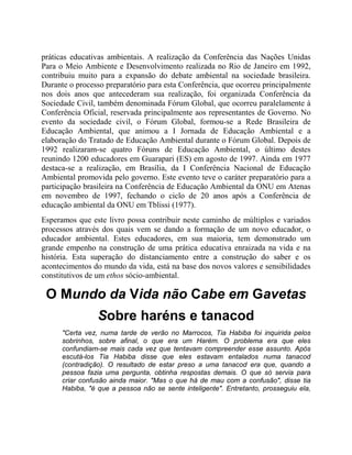 práticas educativas ambientais. A realização da Conferência das Nações Unidas
Para o Meio Ambiente e Desenvolvimento realizada no Rio de Janeiro em 1992,
contribuiu muito para a expansão do debate ambiental na sociedade brasileira.
Durante o processo preparatório para esta Conferência, que ocorreu principalmente
nos dois anos que antecederam sua realização, foi organizada Conferência da
Sociedade Civil, também denominada Fórum Global, que ocorreu paralelamente à
Conferência Oficial, reservada principalmente aos representantes de Governo. No
evento da sociedade civil, o Fórum Global, formou-se a Rede Brasileira de
Educação Ambiental, que animou a I Jornada de Educação Ambiental e a
elaboração do Tratado de Educação Ambiental durante o Fórum Global. Depois de
1992 realizaram-se quatro Fóruns de Educação Ambiental, o último destes
reunindo 1200 educadores em Guarapari (ES) em agosto de 1997. Ainda em 1977
destaca-se a realização, em Brasília, da I Conferência Nacional de Educação
Ambiental promovida pelo governo. Este evento teve o caráter preparatório para a
participação brasileira na Conferência de Educação Ambiental da ONU em Atenas
em novembro de 1997, fechando o ciclo de 20 anos após a Conferência de
educação ambiental da ONU em Tblissi (1977).
Esperamos que este livro possa contribuir neste caminho de múltiplos e variados
processos através dos quais vem se dando a formação de um novo educador, o
educador ambiental. Estes educadores, em sua maioria, tem demonstrado um
grande empenho na construção de uma prática educativa enraizada na vida e na
história. Esta superação do distanciamento entre a construção do saber e os
acontecimentos do mundo da vida, está na base dos novos valores e sensibilidades
constitutivos de um ethos sócio-ambiental.
O Mundo da Vida não Cabe em Gavetas
Sobre haréns e tanacod
"Certa vez, numa tarde de verão no Marrocos, Tia Habiba foi inquirida pelos
sobrinhos, sobre afinal, o que era um Harém. O problema era que eles
confundiam-se mais cada vez que tentavam compreender esse assunto. Após
escutá-los Tia Habiba disse que eles estavam entalados numa tanacod
(contradição). O resultado de estar preso a uma tanacod era que, quando a
pessoa fazia uma pergunta, obtinha respostas demais. O que só servia para
criar confusão ainda maior. "Mas o que há de mau com a confusão", disse tia
Habiba, "é que a pessoa não se sente inteligente". Entretanto, prosseguiu ela,
 