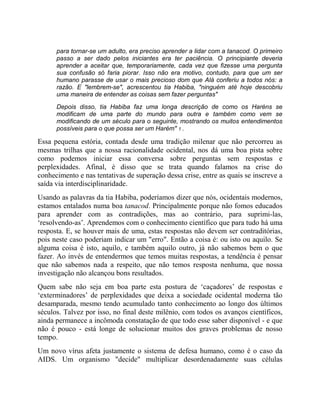 para tornar-se um adulto, era preciso aprender a lidar com a tanacod. O primeiro
passo a ser dado pelos iniciantes era ter paciência. O principiante deveria
aprender a aceitar que, temporariamente, cada vez que fizesse uma pergunta
sua confusão só faria piorar. Isso não era motivo, contudo, para que um ser
humano parasse de usar o mais precioso dom que Alá conferiu a todos nós: a
razão. E "lembrem-se", acrescentou tia Habiba, "ninguém até hoje descobriu
uma maneira de entender as coisas sem fazer perguntas"
Depois disso, tia Habiba faz uma longa descrição de como os Haréns se
modificam de uma parte do mundo para outra e também como vem se
modificando de um século para o seguinte, mostrando os muitos entendimentos
possíveis para o que possa ser um Harém" 1 .
Essa pequena estória, contada desde uma tradição milenar que não percorreu as
mesmas trilhas que a nossa racionalidade ocidental, nos dá uma boa pista sobre
como podemos iniciar essa conversa sobre perguntas sem respostas e
perplexidades. Afinal, é disso que se trata quando falamos na crise do
conhecimento e nas tentativas de superação dessa crise, entre as quais se inscreve a
saída via interdisciplinaridade.
Usando as palavras da tia Habiba, poderíamos dizer que nós, ocidentais modernos,
estamos entalados numa boa tanacod. Principalmente porque não fomos educados
para aprender com as contradições, mas ao contrário, para suprimi-las,
‘resolvendo-as’. Aprendemos com o conhecimento científico que para tudo há uma
resposta. E, se houver mais de uma, estas respostas não devem ser contraditórias,
pois neste caso poderiam indicar um "erro". Então a coisa é: ou isto ou aquilo. Se
alguma coisa é isto, aquilo, e também aquilo outro, já não sabemos bem o que
fazer. Ao invés de entendermos que temos muitas respostas, a tendência é pensar
que não sabemos nada a respeito, que não temos resposta nenhuma, que nossa
investigação não alcançou bons resultados.
Quem sabe não seja em boa parte esta postura de ‘caçadores’ de respostas e
‘exterminadores’ de perplexidades que deixa a sociedade ocidental moderna tão
desamparada, mesmo tendo acumulado tanto conhecimento ao longo dos últimos
séculos. Talvez por isso, no final deste milênio, com todos os avanços científicos,
ainda permanece a incômoda constatação de que todo esse saber disponível - e que
não é pouco - está longe de solucionar muitos dos graves problemas de nosso
tempo.
Um novo vírus afeta justamente o sistema de defesa humano, como é o caso da
AIDS. Um organismo "decide" multiplicar desordenadamente suas células
 