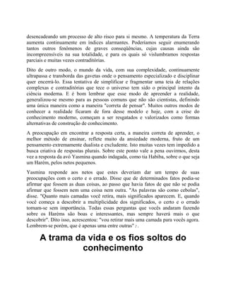 desencadeando um processo de alto risco para si mesmo. A temperatura da Terra
aumenta continuamente em índices alarmantes. Poderíamos seguir enumerando
tantos outros fenômenos de graves conseqüências, cujas causas ainda são
incompreensíveis na sua totalidade, e para os quais só vislumbramos respostas
parciais e muitas vezes contraditórias.
Dito de outro modo, o mundo da vida, com sua complexidade, continuamente
ultrapassa e transborda das gavetas onde o pensamento especializado e disciplinar
quer encerrá-lo. Essa tentativa de simplificar e fragmentar uma teia de relações
complexas e contraditórias que tece o universo tem sido o principal intento da
ciência moderna. E é bom lembrar que esse modo de apreender a realidade,
generalizou-se mesmo para as pessoas comuns que não são cientistas, definindo
uma única maneira como a maneira "correta de pensar". Muitos outros modos de
conhecer a realidade ficaram de fora desse modelo e hoje, com a crise do
conhecimento moderno, começam a ser resgatados e valorizados como formas
alternativas de construção de conhecimento.
A preocupação em encontrar a resposta certa, a maneira correta de aprender, o
melhor método de ensinar, reflete muito da ansiedade moderna, fruto de um
pensamento extremamente dualista e excludente. Isto muitas vezes tem impedido a
busca criativa de respostas plurais. Sobre este ponto vale a pena ouvirmos, desta
vez a resposta da avó Yasmina quando indagada, como tia Habiba, sobre o que seja
um Harém, pelos netos pequenos.
Yasmina responde aos netos que estes deveriam dar um tempo de suas
preocupações com o certo e o errado. Disse que de determinados fatos podia-se
afirmar que fossem as duas coisas, ao passo que havia fatos de que não se podia
afirmar que fossem nem uma coisa nem outra. "As palavras são como cebolas",
disse. "Quanto mais camadas você retira, mais significados aparecem. E, quando
você começa a descobrir a multiplicidade dos significados, o certo e o errado
tornam-se sem importância. Todas essas perguntas que vocês andaram fazendo
sobre os Haréms são boas e interessantes, mas sempre haverá mais o que
descobrir". Dito isso, acrescentou: "vou retirar mais uma camada para vocês agora.
Lembrem-se porém, que é apenas uma entre outras" 2 .
A trama da vida e os fios soltos do
conhecimento
 