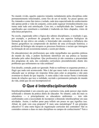 No mundo vivido, aqueles aspectos tomados isoladamente pelas disciplinas estão
permanentemente relacionados, como fios de um só tecido. Ao puxar apenas um
fio, tratando-o como fato único e isolado, cada área especializada do conhecimento
não apenas perde a visão do conjunto, como pode esgarçar irremediavelmente essa
trama onde tudo está entrelaçado. Com isto, a multiplicidade das "camadas" de
significados que constituem a realidade é traduzida em fatos chapados, vistos de
uma única perspectiva.
Na escola, organizada sobre a lógica dos saberes disciplinares, o resultado é que,
por exemplo, o professor de geografia não toca nos aspectos biológicos da
formação de um relevo em estudo; o historiador não considera a influência dos
fatores geográficos na compreensão do declínio de uma civilização histórica; o
professor de biologia não recupera os processos históricos e sociais que interagem
na formação de um ecossistema natural, e assim por diante.
Os educadores(as) são profissionais que estão mergulhados nas questões práticas
do mundo da vida, e podem facilmente identificar em sua prática as lacunas
deixadas pelo saber disciplinar. Que professor(a) já não constatou a precariedade
dos programas de aula, dos conteúdos curriculares preestabelecidos diante dos
problemas que enfrentamos na vida cotidiana?
Este desafio, contudo, pode ser ignorado. Pode-se reafirmar os esquemas prontos, e
fingir que nada está acontecendo. Mas é daí que nasce todo o desencanto de uma
educação que se protege em respostas feitas para calar as perguntas e não para
aventurar-se diante do que inquieta. A outra saída é não recuar frente à intrincada
trama de relações que tece a realidade, ouvindo a permanente pulsação do mundo
da vida, ainda que ela soe incompreensível.
O Que é Interdisciplinaridade
Interdisciplinaridade é um conceito que, à primeira vista, pode parecer algo muito
sofisticado e distante da prática diária do educador. No entanto, cada dia mais os
educadores — e principalmente os educadores ambientais — tem sido
confrontados com a necessidade de incorporar a dimensão interdisciplinar em suas
atividades. Assim, é melhor parar para refletir um pouco no que significa isso.
Afinal, de onde vem essa proposta? É mais uma metodologia? É um princípio
educativo? É uma outra lógica de organização curricular dos conteúdos? São os
conteúdos comuns a duas ou mais disciplinas ou campos do conhecimento? Tem a
 