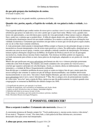 Em Defesa do Adventismo

do que pelo preparo das instituições de ensino.
O Grande Conflito, 612
Então cumprir-se-á, em grande medida, a promessa de Cristo,

Quando vier, porém, aquele, o Espírito da verdade, ele vos guiará a toda a verdade. João
16:13
Uma segunda tendência que conduz muitos do nosso povo a aceitar o erro é o uso (como prova) de inúmeras
referências que pouco ou nada tem a ver com o ponto que se quer fazer notar. Muitas vezes, quando estes
textos são apresentados, a sua relevância para o ponto de vista apresentado é tênue (pouco espesso; delgado,
fino), sendo isto o mínimo que se poderá dizer. A falha de alguns dentre nós, que decidem verificar certas
reivindicações doutrinarias através de um estudo cuidadoso, leva muitos a aceitar que essas afirmações tem
validade escriturística. Certamente que insistimos em que todos os textos que sirvam de prova sejam citados,
em vez de se lhes fazer somente referência.
A visão protestante relativamente à interpretação bíblica sempre se baseou no são principio de que os textos
inconclusivos fossem interpretados a luz de textos mais positivos e claros. Na sublevação(4) doutrinal que se
encontra em curso na nossa igreja, e muitas vezes adotado o método contrário de interpretação. Os homens
tentam explicar afirmações inequívocas da Bíblia e do Espírito de Profecia através do uso de passagens
inconclusivas, tiradas dessas mesmas fontes inspiradas. Tais técnicas inválidas podem ser enganosas,
servindo meramente para refutar as mais claras palavras da inspiração, adaptando-se aos pontos de vista do
teólogo.
Muitos dos que professam este novo adventismo proclamam em alta voz o virtuoso princípio protestante
conhecido como Sola Scriptura. No entanto, um estudo cuidadoso dos seus pontos de vista leva-nos a
concluir que seguem o princípio do sola theologian. Assim, ao citarem, direta ou indiretamente, os teólogos
iminentes(5), a verdade de Deus é frequentemente confundida.
Sem dúvida que o verdadeiro problema da nossa igreja se centra no trágico fato de que a maior parte dos
nossos teólogos não somente se sentou aos pés de teólogos desencaminhados, mas também absorveram
inconscientemente os seus erros. Tal como o Santo Império Romano, que não era nem Santo, nem romano, o
novo adventismo nem é novo, nem é Adventista do 7° Dia. São os antigos erros do protestantismo trazidos
de volta como "nova luz" para a igreja de Deus, igreja essa que tão poderosamente os rejeitou quando estas
congregações se tornaram na Babilônia dos últimos tempos em 1844.
1. O significado das palavras, por oposição à sua forma.
2. Produto da imaginação, sem consistência ou fundamento real; ficção, ilusão.
3. relativo ao clero; favorável ao clero ou à Igreja. Autoridade religiosa.
4. Rebelião individual ou em massa; levante, revolta.
5. Que ameaça se concretizar, que está a ponto de acontecer; próximo, imediato.
Fonte: Dicionário Houaiss da Língua Portuguesa.

É POSSIVEL OBEDECER?
Disse a serpente à mulher: Certamente não morrereis. Gênesis 3:4
A consistente promessa de Satanás sempre foi: "Vocês podem pecar e, mesmo assim, terem a vida eterna".
O seu mote é: "Pequem e vivam". Por outro lado, a clara palavra de Deus informa-nos, em termos
demasiado claro para serem mal interpretados.

A alma que pecar, essa morrerá. Ezequiel 18:4, 20
10

 