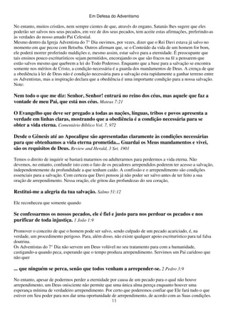 Em Defesa do Adventismo

No entanto, muitos cristãos, nem sempre cientes de que, através do engano, Satanás lhes sugere que eles
poderão ser salvos nos seus pecados, em vez de dos seus pecados, tem aceite estas afirmações, preferindo-as
às verdades do nosso amado Pai Celestial.
Mesmo dentro da Igreja Adventista do 7° Dia ouvimos, por vezes, dizer que o Rei Davi estava já salvo no
momento em que pecou com Betseba. Outros afirmam que, se o Conteúdo da vida de um homem for bom,
ele poderá morrer proferindo maldições e, mesmo assim, estar salvo para a eternidade. É preocupante que
tais ensinos pouco escriturísticos sejam permitidos, encorajando os que são fracos na fé a pensarem que
estão salvos mesmo que quebrem a lei do Todo Poderoso. Enquanto que a base para a salvação se encontra
somente nos méritos de Cristo, a condição necessária é a guarda dos mandamentos de Deus. A crença de que
a obediência à lei de Deus não é condição necessária para a salvação esta rapidamente a ganhar terreno entre
os Adventistas, mas a inspiração declara que a obediência é uma importante condição para a nossa salvação.
Note:

Nem todo o que me diz: Senhor, Senhor! entrará no reino dos céus, mas aquele que faz a
vontade de meu Pai, que está nos céus. Mateus 7:21
O Evangelho que deve ser pregado a todas as nações, línguas, tribos e povos apresenta a
verdade em linhas claras, mostrando que a obediência é a condição necessária para se
obter a vida eterna. Comentário Bíblico Vol. 7, 972
Desde o Gênesis até ao Apocalipse são apresentadas claramente às condições necessárias
para que obtenhamos a vida eterna prometida... Guardai os Meus mandamentos e vivei,
são os requisitos de Deus. Review and Herald, 3 Set. 1901
Temos o direito de inquirir se bastará matarmos ou adulterarmos para perdermos a vida eterna. Não
devemos, no entanto, confundir isto com o fato de os pecadores arrependidos poderem ter acesso a salvação,
independentemente da profundidade a que tenham caído. A confissão e o arrependimento são condições
essenciais para a salvação. Com certeza que Davi pensou já não poder ser salvo antes de ter feito a sua
oração de arrependimento. Nessa oração, ele gritou das profundezas do seu coração,

Restitui-me a alegria da tua salvação. Salmo 51:12
Ele reconheceu que somente quando

Se confessarmos os nossos pecados, ele é fiel e justo para nos perdoar os pecados e nos
purificar de toda injustiça. 1 João 1:9
Promover o conceito de que o homem pode ser salvo, sendo culpado de um pecado acariciado, é, na
verdade, um procedimento perigoso. Para, além disso, não existe qualquer apoio escriturístico para tal falsa
doutrina.
Os Adventistas do 7° Dia não servem um Deus volúvel no seu tratamento para com a humanidade,
castigando-a quando peca, esperando que o tempo produza arrependimento. Servimos um Pai caridoso que
não quer

... que ninguém se perca, senão que todos venham a arrepender-se. 2 Pedro 3:9
No entanto, apesar de podermos perder a eternidade por causa de um pecado para o qual não houve
arrependimento, um Deus onisciente não permite que uma única alma pereça enquanto houver uma
esperança mínima de verdadeiro arrependimento. Por certo que poderemos confiar que Ele fará tudo o que
estiver em Seu poder para nos dar urna oportunidade de arrependimento, de acordo com as Suas condições.
11

 