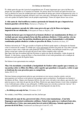 Em Defesa do Adventismo

É o diabo quem diz que não é possível arrependermo-nos. É muito importante que o povo de Deus não
pregue dos seus púlpitos as vis mentiras de Satanás. Os autores deste livro fazem um apelo fervoroso aos
seus co-obreiros na causa da verdade para que se apercebam do perigo que correm ao pregarem tais erros. A
irmã White, divinamente inspirada, declarou vezes sem conta que a afirmação de que e impossível obedecer
a lei sob o poder do Espírito Santo vem do próprio arquiinimigo. Vamos ler alguns desses seus avisos.

A vida santa de Abel testificava contra a pretensão de Satanás de que e impossível ao
homem guardar a lei de Deus. Patriarcas e Profetas, 72
Satanás apontara o pecado de Adão como prova de que a lei de Deus era injusta,
impossível de ser obedecida. O Desejado de Todas as Nações, 118
Satanás declarara que era impossível ao homem obedecer aos mandamentos de Deus; e é
verdade que por nossa própria força não lhes podemos obedecer. Cristo, porém, veio na
forma humana, e por Sua perfeita obediência provou que a humanidade e a divindade
combinadas podem obedecer a todos os preceitos de Deus. Parábolas de Jesus, 317
Nenhum Adventista do 7° Dia que acredite no Espírito de Profecia pode repetir as afirmações de Satanás
como se tratassem da verdade. É verdade que o novo adventismo postulou um ponto de vista sobre o pecado
que nem os anjos, nem o Adão não caído poderiam realizar. Contudo, uma definição errada leva a que
muitos creiam que o plano da salvação não provê uma vitória completa sobre o pecado.
Que fique claro que em nenhum lado das Escrituras se apóia este tipo de afirmações, vindas da parte de
Satanás. A vida eterna, a graça de Deus e a Sua misericórdia só nos estão prometidas sob a condição de
obedecermos pelo poder do Espírito Santo.
Em Salmos é-nos apresentada esta condição.

Mas é de eternidade a eternidade a benignidade do Senhor sobre aqueles que o temem, e a
sua justiça sobre os filhos dos filhos, sobre aqueles que guardam o seu pacto, e sobre os que
se lembram dos seus preceitos para os cumprirem.
Salmo 103:17, 18
Ouvimos homens pronunciarem palavras que encontram eco nos nossos corações carnais, sem nos
preocuparmos em verificar se tais palavras tem qualquer apoio escriturístico. Acreditamos nos homens e
duvidamos de Deus. Alguns seres humanos falíveis são, por vezes, elevados a tais alturas, que uma das suas
palavras passa a valer mais do que dez das de Deus. Dizem-nos que alguns homens vivem vidas exemplares
e isto é utilizado para validar as suas afirmações. A Bíblia nunca nos convida a aceitar tais "provas". Se o
fizesse, acabaríamos por seguir Satanás, pois ele vira transfigurado em anjo de luz,

... Se disfarça em anjo de luz. 2 Coríntios 11:14
Na verdade, a irmã White, comentando este fato, declara que

Disfarçado de anjo de luz, percorrerá toda a Terra como taumaturgo(1).Com bela
linguagem apresentará sentimentos sublimes. Falará boas palavras e realizará bons atos.
Personificará a Cristo, mas num ponto haverá notável diferença. Satanás apartará as
pessoas da lei de Deus. Fundamentos da Educação Cristã 471, 472
12

 