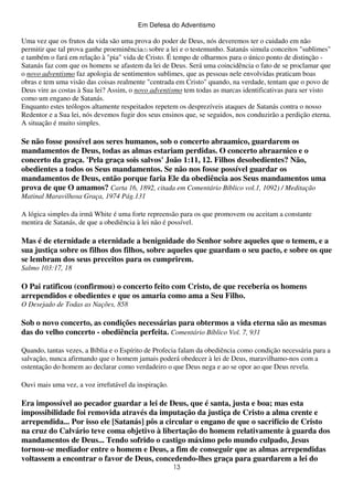 Em Defesa do Adventismo

Uma vez que os frutos da vida são uma prova do poder de Deus, nós deveremos ter o cuidado em não
permitir que tal prova ganhe proeminência(2) sobre a lei e o testemunho. Satanás simula conceitos "sublimes"
e também o fará em relação à "pia" vida de Cristo. É tempo de olharmos para o único ponto de distinção Satanás faz com que os homens se afastem da lei de Deus. Será uma coincidência o fato de se proclamar que
o novo adventismo faz apologia de sentimentos sublimes, que as pessoas nele envolvidas praticam boas
obras e tem uma visão das coisas realmente "centrada em Cristo" quando, na verdade, tentam que o povo de
Deus vire as costas à Sua lei? Assim, o novo adventismo tem todas as marcas identificativas para ser visto
como um engano de Satanás.
Enquanto estes teólogos altamente respeitados repetem os desprezíveis ataques de Satanás contra o nosso
Redentor e a Sua lei, nós devemos fugir dos seus ensinos que, se seguidos, nos conduzirão a perdição eterna.
A situação é muito simples.

Se não fosse possível aos seres humanos, sob o concerto abraamico, guardarem os
mandamentos de Deus, todas as almas estariam perdidas. O concerto abraarnico e o
concerto da graça. 'Pela graça sois salvos' João 1:11, 12. Filhos desobedientes? Não,
obedientes a todos os Seus mandamentos. Se não nos fosse possível guardar os
mandamentos de Deus, então porque faria Ele da obediência aos Seus mandamentos uma
prova de que O amamos? Carta 16, 1892, citada em Comentário Bíblico vol.1, 1092) / Meditação
Matinal Maravilhosa Graça, 1974 Pág.131
A lógica simples da irmã White é uma forte repreensão para os que promovem ou aceitam a constante
mentira de Satanás, de que a obediência à lei não é possível.

Mas é de eternidade a eternidade a benignidade do Senhor sobre aqueles que o temem, e a
sua justiça sobre os filhos dos filhos, sobre aqueles que guardam o seu pacto, e sobre os que
se lembram dos seus preceitos para os cumprirem.
Salmo 103:17, 18

O Pai ratificou (confirmou) o concerto feito com Cristo, de que receberia os homens
arrependidos e obedientes e que os amaria como ama a Seu Filho.
O Desejado de Todas as Nações, 858

Sob o novo concerto, as condições necessárias para obtermos a vida eterna são as mesmas
das do velho concerto - obediência perfeita. Comentário Bíblico Vol. 7, 931
Quando, tantas vezes, a Bíblia e o Espírito de Profecia falam da obediência como condição necessária para a
salvação, nunca afirmando que o homem jamais poderá obedecer à lei de Deus, maravilhamo-nos com a
ostentação do homem ao declarar como verdadeiro o que Deus nega e ao se opor ao que Deus revela.
Ouvi mais uma vez, a voz irrefutável da inspiração.

Era impossível ao pecador guardar a lei de Deus, que é santa, justa e boa; mas esta
impossibilidade foi removida através da imputação da justiça de Cristo a alma crente e
arrependida... Por isso ele [Satanás] pôs a circular o engano de que o sacrifício de Cristo
na cruz do Calvário teve coma objetivo à libertação do homem relativamente à guarda dos
mandamentos de Deus... Tendo sofrido o castigo máximo pelo mundo culpado, Jesus
tornou-se mediador entre o homem e Deus, a fim de conseguir que as almas arrependidas
voltassem a encontrar o favor de Deus, concedendo-lhes graça para guardarem a lei do
13

 