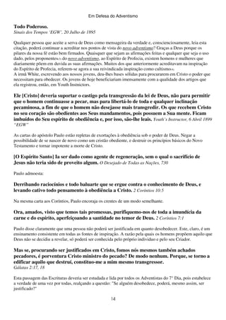 Em Defesa do Adventismo

Todo Poderoso.
Sinais dos Tempos ‘EGW’, 20 Julho de 1895
Qualquer pessoa que aceite a serva de Deus como mensageira da verdade e, conscienciosamente, leia esta
citação, poderá continuar a acreditar nos pontos de vista do novo adventismo? Graças a Deus porque os
pilares da nossa fé estão bem firmados. Quaisquer que sejam as afirmações feitas e qualquer que seja o uso
dado, pelos proponentes(3) do novo adventismo, ao Espírito de Profecia, existem homens e mulheres que
diariamente põem em duvida as suas afirmações. Muitos dos que anteriormente acreditavam na inspiração
do Espírito de Profecia, referem-se agora a sua reivindicada inspiração como cultismo(4).
A irmã White, escrevendo aos nossos jovens, deu-lhes bases sólidas para procurarem em Cristo o poder que
necessitam para obedecer. Os jovens de hoje beneficiariam imensamente com a qualidade dos artigos que
ela registrou, então, em Youth Instnictors.

Ele [Cristo] deveria suportar o castigo pela transgressão da lei de Deus, não para permitir
que o homem continuasse a pecar, mas para libertá-lo de toda e qualquer inclinação
pecaminosa, a fim de que o homem não desejasse mais transgredir. Os que recebem Cristo
no seu coração são obedientes aos Seus mandamentos, pois possuem a Sua mente. Ficam
imbuídos do Seu espírito de obediência e, por isso, são-lhe leais. Youth’s Instructor, 6 Abril 1899
“EGW”
As cartas do apóstolo Paulo estão repletas de exortações à obediência sob o poder de Deus. Negar a
possibilidade de se nascer de novo como um cristão obediente, e destruir os princípios básicos do Novo
Testamento e tornar impotente a morte de Cristo.

[O Espírito Santo] Ia ser dado como agente de regeneração, sem o qual o sacrifício de
Jesus não teria sido de proveito algum. O Desejado de Todas as Nações, 730
Paulo admoesta:

Derribando raciocínios e todo baluarte que se ergue contra o conhecimento de Deus, e
levando cativo todo pensamento à obediência a Cristo. 2 Coríntios 10:5
Na mesma carta aos Coríntios, Paulo encoraja os crentes de um modo semelhante.

Ora, amados, visto que temos tais promessas, purifiquemo-nos de toda a imundícia da
carne e do espírito, aperfeiçoando a santidade no temor de Deus. 2 Coríntios 7:1
Paulo disse claramente que uma pessoa não poderá ser justificada em quanto desobedecer. Este, claro, é um
ensinamento consistente em todas as fontes de inspiração. A razão pela quais os homens propõem aquilo que
Deus não se decidiu a revelar, só poderá ser conhecida pelo próprio individuo e pelo seu Criador.

Mas se, procurando ser justificados em Cristo, fomos nós mesmos também achados
pecadores, é porventura Cristo ministro do pecado? De modo nenhum. Porque, se torno a
edificar aquilo que destruí, constituo-me a mim mesmo transgressor.
Gálatas 2:17, 18
Esta passagem das Escrituras deveria ser estudada e lida por todos os Adventistas do 7° Dia, pois estabelece
a verdade de uma vez por todas, realçando a questão: "Se alguém desobedece, poderá, mesmo assim, ser
justificado?"
14

 