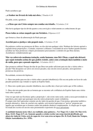 Em Defesa do Adventismo

Paulo acreditava que

...o Senhor me livrará de toda má obra. 2 Timótio 4:18
Ele pôde, assim, agradecer.

... a Deus que em Cristo sempre nos conduz em triunfo. 2 Coríntios 2:14
Não havia qualquer tipo de dúvida quanto a esta convicção e relativamente ao conhecimento de que

Posso todas as coisas naquele que me fortalece. Filipenses 4:13
que formava a base da admoestação de Paulo para que

Acordai para a justiça e não pequeis mais. 1 Coríntios 15:34
Ou podemos confiar nas promessas de Deus, ou elas não tem qualquer valor. Nenhum dos leitores apoiará a
segunda destas proposições(5). Contudo, estaremos a difamar a veracidade do nosso Senhor quando dizemos
acreditar nas Suas promessas e depois proclamamos precisamente o contrário do que Deus declara.
Acreditamos verdadeiramente que

Não vos sobreveio nenhuma tentação, senão humana; mas fiel é Deus, o qual não deixará
que sejais tentados acima do que podeis resistir, antes com a tentação dará também o meio
de saída, para que a possais suportar. 1 Coríntios 10:13 ?
Que promessa sublime! Porque duvidar de que Deus tem poder suficiente para nos dar a vitória sobre o
pecado? Não desejemos ser salvos nos nossos pecados, mas sim dos nossos pecados, nem ignoremos
promessas tão positivas.
Na realidade, existem três hipóteses:
1 - Deus tem poder para nos dar a vitória sobre o pecado [obediência] e Ele usa este poder em favor de cada
pecador penitente cuja vontade se sujeite ao Espírito Santo.
2 - Deus tem o poder para conceder obediência, mas escolhe não o fazer por razões que só Ele conhece.
3 - Deus não tem poder para dar ao homem que se encontre sob a influência do Espírito Santo uma vitória
total sobre o pecado.
Uma vez que tudo nas Escrituras apóia a proposição 1, não existe outra razão, senão a nossa perversidade ou
ignorância, para supor que quaisquer uma das outras proposições sejam verdadeiras.
É sempre mais fácil apresentar somente um dos lados da questão do que, Com justiça, apresentar também a
posição alternativa. Antes de concluir este capítulo, será razoável apresentar as "provas" propostas por
aqueles que acreditam que os homens caídos não poderão obedecer completamente. A citação que se segue
foi tirada dos escritos de um dos mais proeminentes expositores do novo adventismo.
A santidade humana nesta vida é, na realidade, uma quimera(6). Ver Tiago 3:2; 1 João 1:8; Mat. 6:12;
Rom. 14:23, Tiago 4:17, etc. Somente quando o cristão receber um corpo imortal glorificado, por
altura da vinda de Cristo, será ele capaz de viver sem erros ou lapsos (Dr. D. Ford, Sinais dos Tempos,
Edição Australiástica, Fev. 1978).
15

 