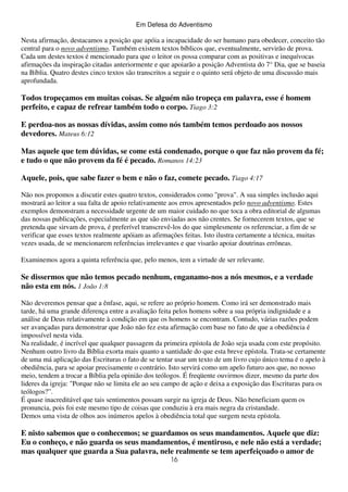 Em Defesa do Adventismo

Nesta afirmação, destacamos a posição que apóia a incapacidade do ser humano para obedecer, conceito tão
central para o novo adventismo. Também existem textos bíblicos que, eventualmente, servirão de prova.
Cada um destes textos é mencionado para que o leitor os possa comparar com as positivas e inequívocas
afirmações da inspiração citadas anteriormente e que apoiarão a posição Adventista do 7° Dia, que se baseia
na Bíblia. Quatro destes cinco textos são transcritos a seguir e o quinto será objeto de uma discussão mais
aprofundada.

Todos tropeçamos em muitas coisas. Se alguém não tropeça em palavra, esse é homem
perfeito, e capaz de refrear também todo o corpo. Tiago 3:2
E perdoa-nos as nossas dívidas, assim como nós também temos perdoado aos nossos
devedores. Mateus 6:12
Mas aquele que tem dúvidas, se come está condenado, porque o que faz não provem da fé;
e tudo o que não provem da fé é pecado. Romanos 14:23
Aquele, pois, que sabe fazer o bem e não o faz, comete pecado. Tiago 4:17
Não nos propomos a discutir estes quatro textos, considerados como "prova". A sua simples inclusão aqui
mostrará ao leitor a sua falta de apoio relativamente aos erros apresentados pelo novo adventismo. Estes
exemplos demonstram a necessidade urgente de um maior cuidado no que toca a obra editorial de algumas
das nossas publicações, especialmente as que são enviadas aos não crentes. Se fornecerem textos, que se
pretenda que sirvam de prova, é preferível transcrevê-los do que simplesmente os referenciar, a fim de se
verificar que esses textos realmente apóiam as afirmações feitas. Isto ilustra certamente a técnica, muitas
vezes usada, de se mencionarem referências irrelevantes e que visarão apoiar doutrinas errôneas.
Examinemos agora a quinta referência que, pelo menos, tem a virtude de ser relevante.

Se dissermos que não temos pecado nenhum, enganamo-nos a nós mesmos, e a verdade
não esta em nós. 1 João 1:8
Não deveremos pensar que a ênfase, aqui, se refere ao próprio homem. Como irá ser demonstrado mais
tarde, há uma grande diferença entre a avaliação feita pelos homens sobre a sua própria indignidade e a
análise de Deus relativamente à condição em que os homens se encontram. Contudo, várias razões podem
ser avançadas para demonstrar que João não fez esta afirmação com base no fato de que a obediência é
impossível nesta vida.
Na realidade, é incrível que qualquer passagem da primeira epístola de João seja usada com este propósito.
Nenhum outro livro da Bíblia exorta mais quanto a santidade do que esta breve epístola. Trata-se certamente
de uma má aplicação das Escrituras o fato de se tentar usar um texto de um livro cujo único tema é o apelo à
obediência, para se apoiar precisamente o contrário. Isto servirá como um apelo futuro aos que, no nosso
meio, tendem a trocar a Bíblia pela opinião dos teólogos. É freqüente ouvirmos dizer, mesmo da parte dos
lideres da igreja: "Porque não se limita ele ao seu campo de ação e deixa a exposição das Escrituras para os
teólogos?”.
É quase inacreditável que tais sentimentos possam surgir na igreja de Deus. Não beneficiam quem os
pronuncia, pois foi este mesmo tipo de coisas que conduziu à era mais negra da cristandade.
Demos uma vista de olhos aos inúmeros apelos à obediência total que surgem nesta epístola.

E nisto sabemos que o conhecemos; se guardamos os seus mandamentos. Aquele que diz:
Eu o conheço, e não guarda os seus mandamentos, é mentiroso, e nele não está a verdade;
mas qualquer que guarda a Sua palavra, nele realmente se tem aperfeiçoado o amor de
16

 