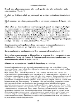 Em Defesa do Adventismo

Deus. E nisto sabemos que estamos nele; aquele que diz estar nele, também deve andar
como ele andou. 1 João 2:3-6
Se sabeis que ele é justo, sabeis que todo aquele que pratica a justiça é nascido dele. 1 João
2:29

E todo o que nele tem esta esperança, purifica-se a si mesmo, assim como ele é puro. 1 João
3:3

E bem sabeis que ele se manifestou para tirar os pecados; e nele não há pecado. Qualquer
que permanece nele não peca; qualquer que peca não o viu nem o conhece. Filhinhos,
ninguém vos engane; quem pratica a justiça é justo, assim como ele é justo. Quem comete
pecado é do diabo; porque o Diabo peca desde o princípio. Para isto o Filho de Deus se
manifestou: para desfazer as obras do diabo. Qualquer que é nascido de Deus não comete
pecado, porque a sua semente permanece nele, e não pode pecar, porque é nascido de
Deus. Nisto são manifestos os filhos de Deus, e os filhos do diabo. Qualquer que não pratica
a justiça, e não ama o seu irmão, não é de Deus. 1 João 3:5-10
E qualquer coisa que lhe pedirmos, dele a receberemos, porque guardamos os seus
mandamentos, e fazemos o que é agradável à sua vista. 1 João 3:22
Quem guarda os seus mandamentos, em Deus permanece e Deus nele. 1 João 3:24
Nisto conhecemos que amamos os filhos de Deus, se amamos a Deus e guardamos os seus
mandamentos. Porque este é o amor de Deus, que guardemos os seus mandamentos; e os
seus mandamentos não são penosos. 1 João 5:2, 3
Sabemos que todo aquele que é nascido de Deus não peca. 1 João 5:18
Foram utilizados todos estes textos, não simplesmente para demonstrar o mau uso de 1 João 1:8, mas
também para ilustrar a quase infindável oposição escrituristica a tese do novo adventismo que diz que Deus
não santifica Seu povo aqui na terra.
O que significa, então, I João 1:8? A passagem de I João 1:7-10 tem tudo muito claro. João está aqui a
apresentar uma maravilhosa promessa de limpeza de todo o pecado. O seu objetivo, nos versículos 8 e 10, é
enfatizar que cada ser humano precisa ser limpo, pois todos somos pecadores. Ninguém, explica ele, deverá
pensar que o poder purificador de Cristo não é para si. Se assim fosse, cheios com o Espírito Santo, nós
persistiríamos ainda no pecado e, então, a promessa de uma purificação completa seria vazia. Contudo, num
certo sentido bem real, nós continuamos a ser pecadores. O que não significa que Deus não providencie o
poder para uma obediência total. Significa sim, que nós somos pecadores redimidos e inteiramente
dependentes, em cada momento da nossa vida, do poder que Cristo nos dá para vencermos. Assim, a Bíblia
utiliza muitas vezes um tempo verbal que indica uma ação contínua, quando se refere a nós como pecadores.
Vamos exemplificar. Há alguns anos, um dos autores visitou a prisão de Pentridge em Melbourne, onde
falou para um grupo de cerca de quarenta assassinos. Quando mais tarde ele falou desta experiência com
alguns amigos, ninguém interpretou mal o autor no momento em que ele se referiu aqueles homens como
assassinos. Ninguém estava a espera que estes homens ainda continuassem a matar. Era perfeitamente
correto chamar-lhes assassinos, embora eles já não matassem ninguém nessa altura. Com estes comentários
em mente, olhemos para a passagem completa.
17

 