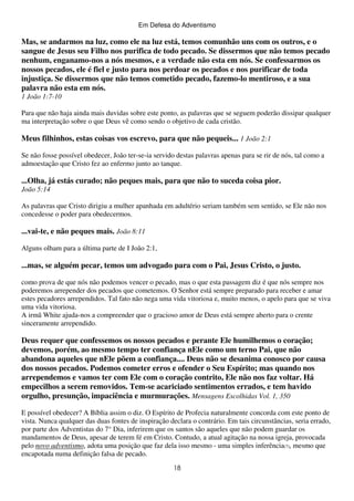Em Defesa do Adventismo

Mas, se andarmos na luz, como ele na luz está, temos comunhão uns com os outros, e o
sangue de Jesus seu Filho nos purifica de todo pecado. Se dissermos que não temos pecado
nenhum, enganamo-nos a nós mesmos, e a verdade não esta em nós. Se confessarmos os
nossos pecados, ele é fiel e justo para nos perdoar os pecados e nos purificar de toda
injustiça. Se dissermos que não temos cometido pecado, fazemo-lo mentiroso, e a sua
palavra não esta em nós.
1 João 1:7-10
Para que não haja ainda mais duvidas sobre este ponto, as palavras que se seguem poderão dissipar qualquer
ma interpretação sobre o que Deus vê como sendo o objetivo de cada cristão.

Meus filhinhos, estas coisas vos escrevo, para que não pequeis... 1 João 2:1
Se não fosse possível obedecer, João ter-se-ia servido destas palavras apenas para se rir de nós, tal como a
admoestação que Cristo fez ao enfermo junto ao tanque.

...Olha, já estás curado; não peques mais, para que não to suceda coisa pior.
João 5:14
As palavras que Cristo dirigiu a mulher apanhada em adultério seriam também sem sentido, se Ele não nos
concedesse o poder para obedecermos.

...vai-te, e não peques mais. João 8:11
Alguns olham para a última parte de I João 2:1,

...mas, se alguém pecar, temos um advogado para com o Pai, Jesus Cristo, o justo.
como prova de que nós não podemos vencer o pecado, mas o que esta passagem diz é que nós sempre nos
poderemos arrepender dos pecados que cometemos. O Senhor está sempre preparado para receber e amar
estes pecadores arrependidos. Tal fato não nega uma vida vitoriosa e, muito menos, o apelo para que se viva
uma vida vitoriosa.
A irmã White ajuda-nos a compreender que o gracioso amor de Deus está sempre aberto para o crente
sinceramente arrependido.

Deus requer que confessemos os nossos pecados e perante Ele humilhemos o coração;
devemos, porém, ao mesmo tempo ter confiança nEle como um terno Pai, que não
abandona aqueles que nEle põem a confiança.... Deus não se desanima conosco por causa
dos nossos pecados. Podemos cometer erros e ofender o Seu Espírito; mas quando nos
arrependemos e vamos ter com Ele com o coração contrito, Ele não nos faz voltar. Há
empecilhos a serem removidos. Tem-se acariciado sentimentos errados, e tem havido
orgulho, presunção, impaciência e murmurações. Mensagens Escolhidas Vol. 1, 350
E possível obedecer? A Bíblia assim o diz. O Espírito de Profecia naturalmente concorda com este ponto de
vista. Nunca qualquer das duas fontes de inspiração declara o contrário. Em tais circunstâncias, seria errado,
por parte dos Adventistas do 7° Dia, inferirem que os santos são aqueles que não podem guardar os
mandamentos de Deus, apesar de terem fé em Cristo. Contudo, a atual agitação na nossa igreja, provocada
pelo novo adventismo, adota uma posição que faz dela isso mesmo - uma simples inferência(7), mesmo que
encapotada numa definição falsa de pecado.
18

 