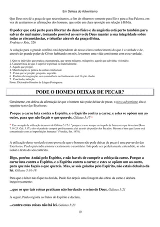 Em Defesa do Adventismo

Que Deus nos dê a graça de que necessitamos, a fim de olharmos somente para Ele e para a Sua Palavra, em
vez de aceitarmos as afirmações dos homens, que estão em clara oposição em relação à Bíblia.

O poder que está perto para libertar do dano físico e da angústia está perto também para
salvar do mal maior, tornando possível ao servo de Deus manter a sua integridade sobre
todas as circunstâncias, e triunfar através da graça divina.
Profetas e Reis, 526
A solução para o grande conflito está dependente do nosso claro conhecimento do que é a verdade e de,
através do grande poder de Cristo habitando em nós, levarmos uma vida consistente com essa verdade.
1. Que ou indivíduo que pratica a taumaturgia, que opera milagres, milagreiro, aquele que adivinha; visionário.
2. Característica do que é superior espiritual ou materialmente.
3. Aquele que propõe.
4. Manifestação ou prática da cultura intelectual.
5 . Coisa que se propõe; proposta, sugestão.
6 . Produto da imaginação, sem consistência ou fundamento real; ficção, ilusão.
7 . Conclusão, indução.
Fonte: Dicionário Houaiss da Língua Portuguesa.

PODE O HOMEM DEIXAR DE PECAR?
Geralmente, em defesa da afirmação de que o homem não pode deixar de pecar, o novo adventismo cita o
seguinte texto das Escrituras:

Porque a carne luta contra o Espírito, e o Espírito contra a carne; e estes se opõem um ao
outro, para que não façais o que quereis. Gálatas 5:17 *
* Um exemplo da utilização incorreta de Gálatas 5:17 é: "porque e carne sempre os impede de fazerem o que deveriam (Rom.
7:14-25. Gal. 5:17), eles só poderão cumprir perfeitamente a lei através do perdão dos Pecados. Mesmo o bem que fazem está
contaminado com as imperfeições humanas" (Verdict, Set. 1978).

A utilização deste versículo como prova de que o homem não pode deixar de pecar é uma perversão das
Escrituras. Paulo pretendia ensinar exatamente o contrário. Isto pode ser perfeitamente entendido, se não
isolar o texto do seu contexto.

Digo, porém: Andai pelo Espírito, e não haveis de cumprir a cobiça da carne. Porque a
carne luta contra o Espírito, e o Espírito contra a carne; e estes se opõem um ao outro,
para que não façais o que quereis. Mas, se sois guiados pelo Espírito, não estais debaixo da
lei. Gálatas 5:16-18
Para que o leitor não fique na duvida, Paulo faz depois uma listagem das obras da carne e declara
inequivocamente:

...que os que tais coisas praticam não herdarão o reino de Deus. Gálatas 5:21
A seguir, Paulo registra os frutos do Espírito e declara,

...contra estas coisas não há lei. Gálatas 5:23
19

 