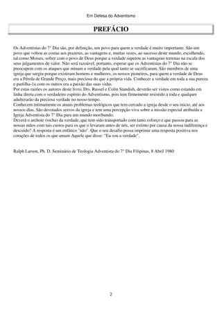 Em Defesa do Adventismo

PREFÁCIO
Os Adventistas do 7° Dia são, por definição, um povo para quem a verdade é muito importante. São um
povo que voltou as costas aos prazeres, as vantagens e, muitas vezes, ao sucesso deste mundo, escolhendo,
tal como Moises, sofrer com o povo de Deus porque a verdade superou as vantagens terrenas na escala dos
seus julgamentos de valor. Não será razoável, portanto, esperar que os Adventistas do 7° Dia não se
preocupem com os ataques que minam a verdade pela qual tanto se sacrificaram. São membros de uma
igreja que surgiu porque existiram homens e mulheres, os nossos pioneiros, para quem a verdade de Deus
era a Pérola de Grande Preço, mais preciosa do que a própria vida. Conhecer a verdade em toda a sua pureza
e partilha-1a com os outros era a paixão das suas vidas.
Por estas razões os autores deste livro, Drs. Russel e Colin Standish, deverão ser vistos como estando em
linha direta com o verdadeiro espírito do Adventismo, pois tem firmemente resistido a toda e qualquer
adulterarão da preciosa verdade no nosso tempo.
Conhecem intimamente os atuais problemas teológicos que tem cercado a igreja desde o seu inicio, até aos
nossos dias. São devotados servos da igreja e tem uma percepção viva sobre a missão especial atribuída a
Igreja Adventista do 7° Dia para um mundo moribundo.
Deverá o archote (tocha) da verdade, que tem sido transportado com tanto esforço e que passou para as
nossas mãos com tais custos para os que o levaram antes de nós, ser extinto por causa da nossa indiferença e
descuido? A resposta é um enfático "não". Que o seu desafio possa imprimir uma resposta positiva nos
corações de todos os que amam Aquele que disse: "Eu sou a verdade".
Ralph Larson, Ph. D. Seminário de Teologia Adventista do 7° Dia Filipinas, 8 Abril 1980

2

 