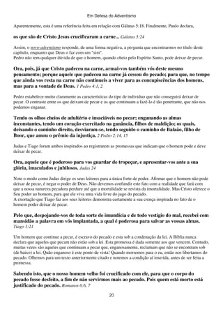 Em Defesa do Adventismo

Aparentemente, esta é uma referência feita em relação com Gálatas 5:18. Finalmente, Paulo declara,

os que são de Cristo Jesus crucificaram a carne... Gálatas 5:24
Assim, o novo adventismo responde, de uma forma negativa, a pergunta que encontrarmos no título deste
capítulo, enquanto que Deus o faz com um "sim".
Pedro não tem qualquer dúvida de que o homem, quando cheio pelo Espírito Santo, pode deixar de pecar.

Ora, pois, já que Cristo padeceu na carne, armai-vos também vós deste mesmo
pensamento; porque aquele que padeceu na carne já cessou do pecado; para que, no tempo
que ainda vos resta na carne não continueis a viver para as concupiscências dos homens,
mas para a vontade de Deus. 1 Pedro 4:1, 2
Pedro estabelece muito claramente as características do tipo de individuo que não conseguirá deixar de
pecar. O contraste entre os que deixam de pecar e os que continuam a fazê-lo é tão penetrante, que não nos
podemos enganar.

Tendo os olhos cheios de adultério e insaciáveis no pecar; enganando as almas
inconstantes, tendo um coração exercitado na ganância, filhos de maldição; os quais,
deixando o caminho direito, desviaram-se, tendo seguido o caminho de Balaão, filho de
Boor, que amou o prêmio da injustiça. 2 Pedro 2:14, 15
Judas e Tiago foram ambos inspirados ao registrarem as promessas que indicam que o homem pode e deve
deixar de pecar.

Ora, aquele que é poderoso para vos guardar de tropeçar, e apresentar-vos ante a sua
glória, imaculados e jubilosos. Judas 24
Note o modo como Judas dirige os seus leitores para a única forte de poder. Afirmar que o homem não pode
deixar de pecar, é negar o poder de Deus. Não devemos confundir este fato com a realidade que fará com
que a nossa natureza pecadora perdure até que a mortalidade se revista da imortalidade. Mas Cristo oferece o
Seu poder ao homem, para que ele viva uma vida livre do jugo do pecado.
A exortação que Tiago faz aos seus leitores demonstra certamente a sua crença inspirada no fato de o
homem poder deixar de pecar.

Pelo que, despojando-vos de toda sorte de imundícia e de todo vestígio do mal, recebei com
mansidão a palavra em vós implantada, a qual é poderosa para salvar as vossas almas.
Tiago 1:21
Um homem que continue a pecar, é escravo do pecado e esta sob a condenação da lei. A Bíblia nunca
declara que aqueles que pecam não estão sob a lei. Esta promessa é dada somente aos que vencem. Contudo,
muitas vezes são aqueles que continuam a pecar que, enganosamente, reclamam que não se encontram sob
(de baixo) a lei. Quão enganoso é este ponto de vista! Quando morremos para o eu, então nos libertamos do
pecado. Olhemos para um texto anteriormente citado e notemos a condição aí inserida, antes de ser feita a
promessa.

Sabendo isto, que o nosso homem velho foi crucificado com ele, para que o corpo do
pecado fosse desfeito, a fim de não servirmos mais ao pecado. Pois quem está morto está
justificado do pecado. Romanos 6:6, 7
20

 