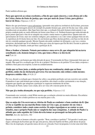 Em Defesa do Adventismo

Paulo também afirmou que,

Para que aproveis as coisas excelentes, a fim de que sejais sinceros, e sem ofensa até o dia
de Cristo; cheios do fruto de justiça, que vem por meio de Jesus Cristo, para glória e
louvor de Deus. Filipenses 1:10, 11
Muitos dos que proclamam o novo adventismo, ignorando estas palavras irrefutáveis da Escritura, procuram
negar a sua clara mensagem através do exemplo de grandes homens que, perto do fim das suas vidas, ainda
reconheceram ser pecadores. Que fique bem claro que, a avaliação feita pelo homem relativamente à sua
própria condição pode ser muito diferente da forma como Deus o vê. Nenhum homem que tenha deixado de
pecar jamais apreciará o fato de ter atingido este estado e muito menos se gabará disso. Quanto mais nós
aproximamos de Cristo, mais nos sentimos indignos, pois anulamos o eu e não vemos qualquer bem em nós.
A experiência de Jó ilustra bem este fato. Eis um homem que Deus declara perfeito, com base no fato de ele
não ter cometido qualquer pecado. Mesmo Satanás não pode combater tal afirmação e, por isso, a tentou
minimizar, declarando que Jó só obedecia a Deus por causa da riqueza que Ele lhe dera. Escutai as palavras
que Deus dirigiu à Satanás, tendo por base a perfeição de Jó.

Disse o Senhor a Satanás: Notaste porventura o meu servo Jó, que ninguém há na terra
semelhante a ele, homem íntegro e reto, que teme a Deus e se desvia do
mal ? Jó 1:8
Eis aqui, portanto, um homem que tinha deixado de pecar. O testemunho de Deus é demasiado forte para ser
negado. Mas qual foi a avaliação que Jó fez de si próprio? Declarou-se ele perfeito? É-nos dada a resposta e
também a base para essa resposta. Leiam-na cuidadosamente.

Ainda que eu fosse justo, a minha própria boca me condenaria; ainda que eu fosse
perfeito, então ela me declararia perverso: Eu sou inocente; não estimo a mim mesmo;
desprezo a minha vida. Jó 9:20, 21
Por isso, discutir a avaliação que o homem faz sobre a sua própria perfeição será um exercício sem sentido.
O paradoxo é que cada homem que reclame ser perfeito, não estará a avaliar corretamente a sua situação,
enquanto que aqueles que atingiram a perfeição se esquecem totalmente de tal fato.
A afirmação de Paulo, tantas vezes citada, deve ser vista sob o mesmo ponto de vista.

Não que já a tenha alcançado, ou que seja perfeito. Filipenses 3:12
Comentando este versículo, a irmã White mostra que a avaliação celestial era muito diferente. Ela enfatiza
mesmo a atitude dos cristãos perfeitos na sua marcha para o céu.

Que os anjos do Céu escrevam as vitórias de Paulo ao combater o bom combate da fé. Que
o Céu se rejubile na sua marcha firme rumo ao Céu e que, ao manter ele em vista o
prêmio, considere tudo o mais como escória. Os anjos regozijam-se ao contar os seus
triunfos, mas o próprio Paulo não se vangloria das suas conquistas. A atitude de Paulo é a
atitude que cada seguidor de Cristo deveria tomar ao prosseguir na luta pela coroa
imortal. Atos dos Apóstolos, 562
Quantas vezes têm os homens colocado a questão: "Bom, considera-si perfeito?" Tal questão é usada para
negar a afirmação da Escritura que diz que uma pessoa, cheia do Espírito de Deus, pode deixar de pecar.
Mas à luz da inspiração, tal questão nunca devera ser colocada. Fazer tal pergunta é revelar uma total falta
21

 