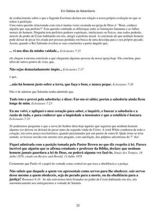 Em Defesa do Adventismo

de conhecimento sobre o que a Sagrada Escritura declara em relação a nossa própria avaliação no que se
refere à perfeição.
Uma outra questão relacionada com esta é muitas vezes escutada na igreja de Deus é: "Bom, conhece
alguém que seja perfeito?" Esta questão confunde as diferenças entre as limitações humanas e as falhas
morais do homem. Ninguém tem perfeitos poderes espirituais, intelectuais ou físicos, mas todos poderão,
através do poder de Cristo habitando em nós, atingir a perfeita moral. A conclusão de que nenhum homem
pode deixar de pecar foi criada por pessoas perdidas em busca de uma desculpa para o seu próprio pecado.
Assim, quando o Rei Salomão revelou as suas conclusões a partir daquilo que,

... vi nos dias da minha vaidade... Eclesiastes 7:15
ele chegou à mesma conclusão a que chegaram algumas pessoas da nossa igreja hoje. Ele concluiu, para
além de outros pontos de vista, que,

Não sejas demasiadamente ímpio... Eclesiastes 7:17
e que,

...não há homem justo sobre a terra, que faça o bem, e nunca peque. Eclesiastes 7:20
Não é de admirar que Salomão tenha admitido que,

Tudo isto o provei pela sabedoria; e disse: Far-me-ei sábio; porém a sabedoria ainda ficou
longe de mim. Eclesiastes 7:23
Eu me volvi, e apliquei o meu coração para saber, e inquirir, e buscar a sabedoria e a
razão de tudo, e para conhecer que a impiedade a insensatez e que a estultícia é loucura
Eclesiastes 7:25
Só poderemos perguntar o que a serva do Senhor diria hoje àqueles que sugerem que nenhum homem
alguma vez deixou ou deixará de pecar antes da segunda vinda de Cristo. A irmã White condenou de todo o
coração, tais erros pouco escriturístico, quando proclamados por um pastor de outra fé. Quão triste se teria
sentido, se tivesse ouvido este mesmo erro pregado, com satisfação, dos púlpitos adventistas do 7° dia!

Fiquei admirada com a posição tomada pelo Pastor Brown no que diz respeito à lei. Parece
incrível que alguém que se afirma estudante e professor da Bíblia, declare que nenhum
homem jamais guardara a lei de Deus, ou poderá alguma vez fazê-lo. Sinais dos Tempos, 18
Julho 1878, citado em Review and Herald, 13 Julho 1978
Certamente que Paulo vê o papel da vontade como central no que toca a obediência e a justiça.

Não sabeis que daquele a quem vos apresentais como servos para lhe obedecer, sois servos
desse mesmo a quem obedeceis, seja do pecado para a morte, ou da obediência para a
justiça? Romanos 6:16 Se não estivermos bem firmados no poder de Cristo habitando em nós, nós
automaticamente nos entregaremos a vontade de Satanás.

22

 