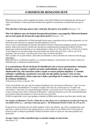 Em Defesa do Adventismo

O HOMEM DE ROMANOS SETE
Muitas pessoas usam o sétimo capítulo de romanos como defesa bíblica da reivindicação que afirma que é
impossível obedecer. O tema que Paulo aborda neste capítulo é sucintamente resumido da forma que se
segue:

Pois não faço o bem que quero, mas o mal que não quero, esse pratico. Romanos 7:19
Não é de admirar que este homem desesperado proclame a sua angustia, Miserável homem
que eu sou! quem me livrara do corpo desta morte? Romanos 7:24
A questão a ser estabelecida é se Paulo pretende ilustrar aqui a experiência de um cristão regenerado, ou a de
um homem que ainda não se entregou incondicionalmente a Cristo.
Uma vez que a argumentação dos homens não poderá constituir solução para qualquer questão escrituristica,
poderá, ainda assim, parecer estranho que uma pessoa completamente possuída pelo Espírito de Deus,
alguém que renunciou totalmente ao eu, ainda pratique as obras do eu. Para além disso, se Cristo já se tornou
no Ser Supremo na vida deste pobre miserável porque não declara ele que Cristo o salvou, em vez de
perguntar "não me livrará" e de olhar para Cristo como seu futuro Salvador?
Não se poderá ver no grito dorido(1) desta alma atormentado a certeza absoluta tão central ao tema do novo
adventismo.
Quão diferente é a confusão de espírito e os constantes falhanços(2) deste homem, das vitórias calmas dos
redimidos que se submetem totalmente Deus.

E se consentirmos, Ele de tal forma Se identificará com os nossos pensamentos e intenções,
fundirá o nosso coração e espírito em tanta conformidade com o Seu querer, que,
obedecendo-Lhe, não estaremos senão a seguir os nossos próprios impulsos. A vontade,
refinada e santificada, encontrará o seu mais elevado deleite em fazer o Seu serviço.
Quando conhecermos a Deus como nos é dado o privilégio de O conhecer, a nossa vida será
de continua obediência.
O Desejado de Todas as Nações, 726
Como reconciliamos nós uma vida de continua obediência com a do homem de Romanos 7, que vive uma
vida de continua desobediência? A resposta é simples. Eles não são a mesma pessoa. Um deles está
convertido e o outro não. Um está possuído pelo Espírito, o outro pelo seu eu. Um ama a Deus e os outros e
o outro só deseja amar a Deus. O homem de Romanos 7 ainda não renunciou ao eu. Ele esta profundamente
convencido, deseja sinceramente ser salvo mas não esta convertido.
É difícil compreender como é que qualquer estudante da Bíblia pode encontrar uma base para concluir que;
Em resumo, em Romanos 7:14-25... Paulo não se está a descrever a si próprio ao seu pior nível mas ao,
seu melhor nível, i.e., '...não faço o bem que quero...' (R. Brinsmead, Present Truth, vol. 4 #1, p. 61).
É aqui descrito um homem que não obtém qualquer vitória, não obedece, que viola os mandamentos, que
não imita o caráter de Cristo e que alguém descreve como estando ao seu melhor nível! Como pode tal
homem receber as bênçãos prometidas? Poderá tal homem sentir-se seguro da vida eterna quando ela é
prometida?

Ao que vencer, eu lhe concederei que se assente comigo no meu trono.
Apocalipse 3:21
23

 