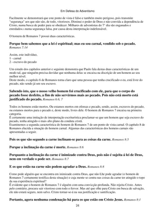 Em Defesa do Adventismo

Facilmente se demonstrará que este ponto de vista é falso e também muito perigoso, pois transmite
"segurança" aos que não são, de todo, vitoriosos. Diminui o poder de Deus e não convida a dependência de
Cristo, numa busca de poder para se obedecer. Milhares de adventistas do 7° dia são enganados e
enredados(3) numa segurança falsa, por causa desta interpretação indefensável.
O homem de Romanos 7 possui duas características.

Porque bem sabemos que a lei é espiritual; mas eu sou carnal, vendido sob o pecado.
Romanos 7:14
Assim, este indivíduo,
1 - carnal
2 - escravo do pecado
Um estudo dos capítulos anterior e seguinte demonstra que Paulo fala destas duas características de um
modo tal, que ninguém precisa duvidar que nenhuma delas se encaixa na discrição de um homem ao seu
melhor nível.
Deste modo, o capítulo 6 de Romanos torna claro que uma pessoa que tenha crucificado o eu, está livre do
pecado, não sendo já um seu escravo.

Sabendo isto, que o nosso velho homem foi crucificado com ele, para que o corpo do
pecado fosse desfeito, a fim de não servirmos mais ao pecado. Pois não está morto está
justificado do pecado. Romanos 6:6, 7
Todos os homens estão mortos. Ou estamos mortos em ofensas e pecado, sendo, assim, escravos do pecado,
ou estamos mortos para o pecado e, deste modo, livres dele. O homem de Romanos 7 encaixa na primeira
categoria.
É certamente uma imitação de interpretação escriturística proclamar-se que um homem que seja escravo do
pecado, tenha atingido o mais alto plano da conduta cristã.
Examinemos a segunda característica do homem de Romanos 7 de um ponto de vista carnal. O capítulo 8 de
Romanos elucida a situação do homem carnal. Algumas das características dos homens carnais são
apresentadas a seguir.

Pois os que são segundo a carne inclinam-se para as coisas da carne. Romanos 8:5
Porque a inclinação da carne é morte. Romanos 8:6
Porquanto a inclinação da carne é inimizade contra Deus, pois não é sujeita á lei de Deus,
nem em verdade o pode ser. Romanos 8:7
E os que estão na carne não podem agradar a Deus. Romanos 8:8
Como pode alguém que se encontra em inimizade contra Deus, que não Lhe pode agradar (o homem de
Romanos 7 certamente testifica desta situação) e cuja mente se centra nas coisas da carne ter atingido o topo
da sua experiência espiritual?
É evidente que o homem de Romanos 7 é alguém com uma convicção profunda. Não rejeita Cristo. Antes
pelo contrário, procura sair vitorioso com todo o fervor. Mas até que olhe para Cristo em busca de salvação,
ele não estará seguro, nem salvo. Cristo tornar-se-á na sua justificação e santificação.

Portanto, agora nenhuma condenação há para os que estão em Cristo Jesus. Romanos 8:1
24

 