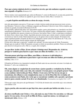 Em Defesa do Adventismo

Para que a justa exigência da lei se cumprisse em nós, que não andamos segundo a carne,
mas segundo o Espírito. Romanos 8:4
Tem-se muitas vezes argumentado que, tanto em Romanos 7, como em Romanos 8, se nota uma grande luta.
Tal fato não é fácil de verificar no capítulo 8, que só nos fala de vitória. Mas o versículo 13,

... se pelo Espírito mortificardes as obras do corpo, vivereis.
tem sido apresentado como prova. É claro que o cristão vitorioso ainda terá que passar por testes severos,
mas Romanos 7 descreve a luta e o falhanço, enquanto que Romanos 8 descreve uma vitória completa, que
termina no grande crescendo de Romanos 8:35-39.
Foi Agostinho, influenciado pelos seus antecedentes pagãos, quem, pela primeira vez, introduziu esta falsa
interpretação de Romanos 7 na fé crista. Tal como a maioria das religiões pagãs, o Maniqueísmo(4) ensina a
teoria do equilíbrio dos opostos cósmicos no Universo. Isto inclui o bem e o mal, a razão para a existência
de deuses bons e deuses maus. Então, Agostinho procurou ensinar que a mente carnal e a mente espiritual
coexistem na vida do cristão. Paulo demonstra que se da apenas uma ou outra situação. Só teremos uma
mente espiritual quando o Espírito de Deus tiver subjugado a mente carnal. Os adventistas do 7º dia, com
toda a luz que possuem, devem rejeitar crenças de origem pagã.
O leitor deve saber que a expressão "vendido sob o pecado" era uma expressão do Velho Testamento.
Sempre que era usada no Velho Testamento, era para se referir aos pecadores perdidos. Nunca era utilizada
para descrever uma pessoa salva. Dão-se, a seguir, dois exemplos.

Ao que disse Acabe a Elias: Já me achaste ó inimigo meu? Respondeu ele: Achei-te;
porque te vendeste para fazeres o que é mau aos olhos do Senhor. 1 Reis 21:20
Fizeram passar pelo fogo seus filhos, suas filhas, e deram-se á adivinhações e
encantamentos: e venderam-se para fazer o que era mau aos olhos do Senhor, provocandoo à ira. 2 Reis 17:17
O Espírito de Profecia viu a lamentável condição de Paulo antes da sua conversão, tal como é revelada em
Romanos 7, sob a sua verdadeira luz.

Oh, como alguns se vangloriam de serem bons e justos quando a verdadeira luz de Deus
revela que, durante toda a sua vida, eles somente viveram para o seu próprio prazer! Toda
a sua conduta é aborrecida por Deus. Muitos vivem sem a lei! Nas trevas em que se
encontram, eles olham-se com complacência; mas se a lei de Deus lhes for revelada, tal
como aconteceu com Paulo, eles verão que se encontram vendidos sob o pecado e precisam
morrer para a mente carnal. O eu deve ser abandonado. Testemunhos (em inglês) Vol. 3, 475
Talvez que a mais clara prova de que Romanos 7:14-24 fala do homem não convertido seja o seu contraste
com Gálatas 2:20.

Agora, porém, não sou mais eu que faço isto, mas o pecado que habita em mim. Romanos
7:17

Já estou crucificado com Cristo; e vivo, não mais eu, mas Cristo vive em mim; e a vida que
agora vivo na carne, vivo-a na fé no filho de Deus, o qual me amou, e se entregou a si
mesmo por mim. Gálatas. 2:20
25

 