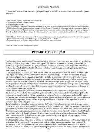 Em Defesa do Adventismo

O homem não convertido é controlado pelo pecado que nele habita, o homem convertido tem nele o poder
de Cristo.

1. Que tem e/ou expressa alguma dor (física ou moral).
2. Ato ou efeito de falhar; derrota, fracasso.
3. Emaranhar(-se) em rede.
4. MANIQUEÍSMO - dualismo religioso sincretista que se originou na Pérsia e foi amplamente difundido no Império Romano
(sIII d.C. e IV d.C.), cuja doutrina consistia basicamente em afirmar a existência de um conflito cósmico entre o reino da luz (o
Bem) e o das sombras (o Mal), em localizar a matéria e a carne no reino das sombras, e em afirmar que ao homem se impunha o
dever de ajudar à vitória do Bem por meio de práticas ascéticas*, esp. evitando a procriação e os alimentos de origem animal.
*ASCÉTICAS - doutrina de pensamento ou de fé que considera a ascese, isto é, a disciplina e autocontrole estritos do corpo e do
espírito, um caminho imprescindível em direção a Deus, à verdade ou à virtude.
o conjunto de práticas, evitações e comportamentos condicionados por esta doutrina.
Fonte: Dicionário Houaiss da Língua Portuguesa.

PECADO E PERFEIÇÃO
Nenhum aspecto da atual controvérsia doutrinaria tem sido mais visto como uma mera diferença semântica(1)
do que a definição de pecado. E, numa base superficial, tem que se concordar que este mal entendido é
justificado. A posição adventista diz que, geralmente, quando as Escrituras falam de pecado, referem-se à
violação da vontade de Deus. Então, o homem perfeito é o que obedece, impelido pelo poder de Deus, a
tudo o que Ele lhe revelou.
O novo adventismo, por outro lado, vê o pecado como um afastamento da vontade infinita de Deus e, por
isso, a perfeição é obediência a esta vontade infinita. Algumas das pessoas mais proeminentes do novo
adventismo chegam mesmo a declarar que tudo o que não se aproxime do conhecimento total é pecado.
Embora não seja essa a intenção, tal afirmação quererá significar que nenhum ser criado é ou poderá ser
perfeito, incluindo os anjos e os santos redimidos. Naturalmente que, nesta perspectiva, o simples fato de
nos esquecermos do nome de alguém que conhecemos poderá ser considerado como pecado. Confunde-se,
geralmente, o pecado per se(2) e o fato de termos uma natureza pecadora, mas o adventismo ensina que só
pecamos quando cedemos à tentação.
Assim, muitos olham para a diferença entre os dois pontos de vista como sendo simplesmente uma das
definições de pecado. Estas pessoas acham que os adventistas do 7° dia estabelecem um baixo padrão de
pecado sobre o qual obterão a vitória, enquanto que o novo adventismo estabelece um alto padrão para o
pecado, do qual ninguém sairá vitorioso. Esta linha de argumentação segue afirmando que os que aceitam a
alta definição de pecado, estão a confessar que é possível obter-se a vitória sobre o pecado, tal como é
explicado pela baixa definição.
Tal afirmação tem persuadido muitos adventistas do 7° dia, principalmente porque está de acordo com os
fatos. Mas é uma afirmação que contém uma falha seria e é esta falha que destrói inteiramente o conceito de
que tudo não passa de uma diferença semântica. A situação torna-se mais difícil pelo fato de muitos dos que
defendem o novo adventismo declararem que acreditam na vitória sobre o pecado, tal como é definido pelos
que aceitam a baixa definição. Algumas destas pessoas, sem duvida, acreditam plenamente nisto. Outras
não. Utilizam a sua alta definição de pecado como argumento de que o pecado, tal como definido num
sentido mais baixo, não pode ser vencido.
Existe um certo sentido fatalista ao se aceitar que a eternidade é oferecida aos que continuam em pecado de
limitações. Isto é compreensível. se uma pessoa pode ser salva, mesmo que persista num certo tipo de
pecado, não existe razão para se suspeitar que não possa ser salva, mesmo que persista noutro tipo de
pecados. Assim, a alta definição de pecado é usada para classificar muito por baixo o padrão de obediência
26

 
