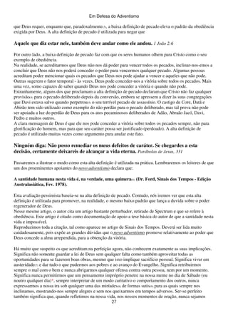 Em Defesa do Adventismo

que Deus requer, enquanto que, paradoxalmente(3), a baixa definição de pecado eleva o padrão da obediência
exigida por Deus. A alta definição de pecado é utilizada para negar que

Aquele que diz estar nele, também deve andar como ele andou. 1 João 2:6
Por outro lado, a baixa definição de pecado faz com que os seres humanos olhem para Cristo como o seu
exemplo de obediência.
Na realidade, se acreditarmos que Deus não nos dá poder para vencer todos os pecados, inclinar-nos-emos a
concluir que Deus não nos poderá conceder o poder para vencermos qualquer pecado. Algumas pessoas
acreditam poder mencionar quais os pecados que Deus nos pode ajudar a vencer e aqueles que não pode.
Outras sugerem o fator temporal - às vezes, Deus pode conceder-nos a vitória sobre todos os pecados. Mais
uma vez, somo capazes de saber quando Deus nos pode conceder a vitória e quando não pode.
Estranhamente, alguns dos que proclamam a alta definição de pecado declaram que Cristo não faz qualquer
provisão(4) para o pecado deliberado depois da conversão, embora se apressem a dizer às suas congregações
que Davi estava salvo quando perpetrou(5) o seu terrível pecado de assassínio. O castigo de Core, Datã e
Abirão tem sido utilizado como exemplo do não perdão para o pecado deliberado, mas tal prova não pode
ser apoiada a luz do perdão de Deus para os atos pecaminosos deliberados de Adão, Abraão Jacó, Davi,
Pedro e muitos outros.
A clara mensagem de Deus é que ele nos pode conceder a vitória sobre todos os pecados sempre, não para
glorificação do homem, mas para que seu caráter possa ser justificado (perdoado). A alta definição de
pecado é utilizado muitas vezes como argumento para anular este fato.

Ninguém diga: Não posso remediar os meus defeitos de caráter. Se chegardes a esta
decisão, certamente deixareis de alcançar a vida eterna. Parábolas de Jesus, 331
Passaremos a ilustrar o modo como esta alta definição é utilizada na prática. Lembraremos os leitores de que
um dos proeminentes apoiantes do novo adventismo declara que:
A santidade humana nesta vida é, na verdade, uma quimera(6) (Dr. Ford, Sinais dos Tempos - Edição
Australasiática, Fev. 1978).
Esta avaliação pessimista baseia-se na alta definição de pecado. Contudo, nós iremos ver que esta alta
definição é utilizada para promover, na realidade, o mesmo baixo padrão que lança a duvida sobre o poder
regenerador de Deus.
Nesse mesmo artigo, o autor cita um artigo bastante perturbador, retirado de Spectrum e que se refere à
obediência. Este artigo é citado como documentação de apoio a tese básica do autor de que a santidade nesta
vida e impossível.
Reproduzimos toda a citação, tal como aparece no artigo de Sinais dos Tempos. Deverá ser lida muito
cuidadosamente, pois expõe as grandes dúvidas que o novo adventismo promove relativamente ao poder que
Deus concede a alma arrependida, para a obtenção da vitória.
Há muito que suspeito os que acreditam na perfeição agora, não conhecem exatamente as suas implicações.
Significa não somente guardar a lei de Deus sem qualquer falta como também aproveitar todas as
oportunidades para se fazerem boas obras, mesmo que isso implique sacrifício pessoal. Significa viver em
austeridade(7) e dar tudo o que pudermos aos pobres e ao avanço do Evangelho. Significa retribuirmos
sempre o mal com o bem e nunca abrigarmos qualquer ofensa contra outra pessoa, nem por um momento.
Significa nunca permitirmos que um pensamento impróprio penetre na nossa mente no dia de Sábado (ou
noutro qualquer dia)*, sempre interpretar de um modo caritativo o comportamento dos outros, nunca
expressarmos a nossa ira sob qualquer uma das miríades(8) de formas sutis(9) para as quais sempre nos
inclinamos, mostrando-nos sempre alegres e sem nos queixarmos em tempos adversos. Ser-se perfeito
também significa que, quando refletimos na nossa vida, nos nossos momentos de oração, nunca sejamos
27

 