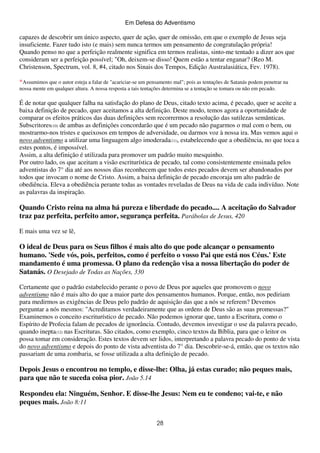 Em Defesa do Adventismo

capazes de descobrir um único aspecto, quer de ação, quer de omissão, em que o exemplo de Jesus seja
insuficiente. Fazer tudo isto (e mais) sem nunca termos um pensamento de congratulação própria!
Quando penso no que a perfeição realmente significa em termos realistas, sinto-me tentado a dizer aos que
consideram ser a perfeição possível; "Oh, deixem-se disso! Quem estão a tentar enganar? (Reo M.
Christenson, Spectrum, vol. 8, #4, citado nos Sinais dos Tempos, Edição Australasiática, Fev. 1978).
*Assumimos que o autor esteja a falar de "acariciar-se um pensamento mal"; pois as tentações de Satanás podem penetrar na
nossa mente em qualquer altura. A nossa resposta a tais tentações determina se a tentação se tomara ou não em pecado.

É de notar que qualquer falha na satisfação do plano de Deus, citado texto acima, é pecado, quer se aceite a
baixa definição de pecado, quer aceitamos a alta definição. Deste modo, temos agora a oportunidade de
comparar os efeitos práticos das duas definições sem recorrermos a resolução das sutilezas semânticas.
Subscritores(10) de ambas as definições concordarão que é um pecado não pagarmos o mal com o bem, ou
mostrarmo-nos tristes e queixosos em tempos de adversidade, ou darmos voz à nossa ira. Mas vemos aqui o
novo adventismo a utilizar uma linguagem algo imoderada(11), estabelecendo que a obediência, no que toca a
estes pontos, é impossível.
Assim, a alta definição é utilizada para promover um padrão muito mesquinho.
Por outro lado, os que aceitam a visão escriturística de pecado, tal como consistentemente ensinada pelos
adventistas do 7° dia até aos nossos dias reconhecem que todos estes pecados devem ser abandonados por
todos que invocam o nome de Cristo. Assim, a baixa definição de pecado encoraja um alto padrão de
obediência. Eleva a obediência perante todas as vontades reveladas de Deus na vida de cada indivíduo. Note
as palavras da inspiração.

Quando Cristo reina na alma há pureza e liberdade do pecado.... A aceitação do Salvador
traz paz perfeita, perfeito amor, segurança perfeita. Parábolas de Jesus, 420
E mais uma vez se lê,

O ideal de Deus para os Seus filhos é mais alto do que pode alcançar o pensamento
humano. 'Sede vós, pois, perfeitos, como é perfeito o vosso Pai que está nos Céus.' Este
mandamento é uma promessa. O plano da redenção visa a nossa libertação do poder de
Satanás. O Desejado de Todas as Nações, 330
Certamente que o padrão estabelecido perante o povo de Deus por aqueles que promovem o novo
adventismo não é mais alto do que a maior parte dos pensamentos humanos. Porque, então, nos pediriam
para medirmos as exigências de Deus pelo padrão de aquisição das que a nós se referem? Devemos
perguntar a nós mesmos: "Acreditamos verdadeiramente que as ordens de Deus são as suas promessas?"
Examinemos o conceito escriturístico de pecado. Não podemos ignorar que, tanto a Escritura, como o
Espírito de Profecia falam de pecados de ignorância. Contudo, devemos investigar o use da palavra pecado,
quando inepta(12) nas Escrituras. São citados, como exemplo, cinco textos da Bíblia, para que o leitor os
possa tomar em consideração. Estes textos devem ser lidos, interpretando a palavra pecado do ponto de vista
do novo adventismo e depois do ponto de vista adventista do 7° dia. Descobrir-se-á, então, que os textos não
passariam de uma zombaria, se fosse utilizada a alta definição de pecado.

Depois Jesus o encontrou no templo, e disse-lhe: Olha, já estas curado; não peques mais,
para que não te suceda coisa pior. João 5.14
Respondeu ela: Ninguém, Senhor. E disse-lhe Jesus: Nem eu te condeno; vai-te, e não
peques mais. João 8:11
28

 