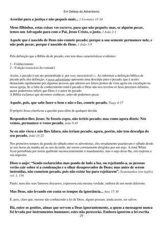 Em Defesa do Adventismo

Acordai para a justiça e não pequeis mais... 1 Coríntios 15:34
Meus filhinhos, estas coisas vos escrevo, para que não pequeis; mas, se alguém pecar,
temos um Advogado para com o Pai, Jesus Cristo, o justo. 1 João 2:1
Aquele que é nascido de Deus não comete pecado; porque a sua semente permanece nele, e
não pode pecar, porque é nascido de Deus. 1 João 3:9
Pela definição que a Bíblia dá de pecado, este tem duas características evidentes:
1 - Conhecimento
2 - Volição (exercício da vontade)
Assim, o pecado é um ato premeditado e, por isso, inescusável(13). Ao substituir a definição bíblica de
pecado pela alta definição, o novo adventismo apresenta uma desculpa para o pecado, que é aceito
demasiado rapidamente por algumas pessoas que aderem aos falsos pontos de vista agora em circulação na
nossa igreja. Se a falta de conhecimento total é pecado e Deus não nos revelou os Seus preceitos infinitos,
quase poderemos inferir que Deus é o autor do pecado.
A Bíblia esclarece que devemos conhecer, antes de podermos pecar.

Aquele, pois, que sabe fazer o bem e não o faz, comete pecado. Tiago 4:17
O próprio Jesus clarificou a questão para além de qualquer duvida.

Respondeu-lhes Jesus: Se fosseis cegos, não teríeis pecado; mas como agora dizeis: Nós
vemos, permanece o vosso pecado. João 9:41
Se eu não viera e não lhes falara, não teriam pecado; agora, porém, não tem desculpa do
seu pecado. João 15:22
Nos primeiros tempos da guarda do sábado entre os adventistas, eles erradamente guardavam o sábado desde
as seis horas da manha até as seis da tarde, até serem corretamente dirigidos por um anjo. A irmã White
ficou perturbada por terem quebrado inconscientemente o mandamento, mas o anjo disse-lhe, em resposta a
sua angustia:

Disse o anjo: “Sendo esclarecidos mas pondo de lado a luz, ou rejeitando-a, as pessoas
verão cair sobre si a condenação e o olhar desaprovador de Deus; mas antes de serem
instruídas, não cometem pecado, pois não existe luz para rejeitarem”. Testemunhos (em inglês)
vol. 1, 116
Paulo, num dos seus famosos discursos, expressou esta mesma verdade, embora de um modo diferente.

Mas Deus, não levando em conta os tempos da ignorância... Atos 17:30
É, pois, claro que, mesmo não conhecendo a lei de Deus, alguns possam, ainda assim, ser salvos.

Há, entre os gentios, almas que servem a Deus ignorantemente, a quem a mensagem nunca
foi levada por instrumentos humanos; estes não perecerão. Embora ignorem a lei escrita
29

 