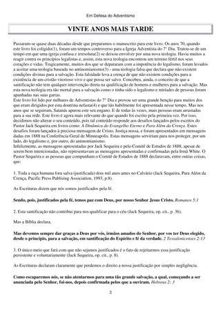 Em Defesa do Adventismo

VINTE ANOS MAIS TARDE
Passaram-se quase duas décadas desde que preparamos o manuscrito para este livro. Os anos 70, quando
este livro foi coligido(1), foram um tempos controverso para a Igreja Adventista do 7° Dia. Tratou-se de um
tempo em que uma igreja confusa e irresoluta(2) se deixou envolver por uma nova teologia. Havia muitos a
reagir contra os princípios legalistas e, assim, esta nova teologia encontrou um terreno fértil nos seus
corações e vidas. Tragicamente, muitos dos que se depararam com a impotência do legalismo, foram levados
a aceitar uma teologia baseada no antinomianismo(3) - uma teologia falsa que declara que não existem
condições divinas para a salvação. Esta falsidade leva a crença de que não existem condições para a
existência de um cristão vitorioso vivo e que possa ser salvo. Concebeu, ainda, o conceito de que a
santificação não tem qualquer intervenção direta na qualificação de homens e mulheres para a salvação. Mas
esta nova teologia era tão mortal para a salvação como o tinha sido o legalismo e miríades de pessoas foram
apanhadas nas suas garras.
Este livro foi lido por milhares de Adventistas do 7° Dia e provou ser uma grande benção para muitos dos
que eram dirigidos por esta doutrina nefasta(4) e que tão habilmente foi apresentada nesse tempo. Mas nos
anos que se seguiram, Satanás apurou este seu engano. E de todas às vezes, mais pessoas eram arrastadas
para a sua rede. Este livro é agora mais relevante do que quando foi escrito pela primeira vez. Por isso,
decidimos não alterar o seu conteúdo, pois tal conteúdo responde aos desafios lançados pelos escritos do
Pastor Jack Sequeira em livros como: A Dinâmica do Evangelho Eterno e Para Além da Crença. Estes
desafios foram lançados à preciosa mensagem de Cristo, Justiça nossa, e foram apresentados em mensagens
dadas em 1888 na Conferência Geral de Minneapolis. Estas mensagens serviriam para nos proteger, por um
lado, do legalismo e, por outro, do antinomianismo.
Infelizmente, as mensagens apresentadas por Jack Sequeira e pelo Comitê de Estudos de 1888, apesar de
serem bem intencionadas, não representavam as mensagens apresentadas e confirmadas pela Irmã White. O
Pastor Sequeira e as pessoas que compunham o Comitê de Estudos de 1888 declaravam, entre outras coisas,
que:
1. Toda a raça humana fora salva (justificada) dois mil anos antes no Calvário (Jack Sequeira, Para Além da
Crença, Pacific Press Publising Association, 1993, p.8).
As Escrituras dizem que nós somos justificados pela fé.
Sendo, pois, justificados pela fé, temos paz com Deus, por nosso Senhor Jesus Cristo. Romanos 5:1
2. Esta santificação não contribui para nos qualificar para o céu (Jack Sequeira, op. cit., p. 36).
Mas a Bíblia declara,
Mas devemos sempre dar graças a Deus por vós, irmãos amados do Senhor, por vos ter Deus elegido,
desde o princípio, para a salvação, em santificação do Espírito e fé da verdade. 2 Tessalonicenses 2:13
3. O único meio que fará com que não sejamos justificados é o fato de rejeitarmos essa justificação
persistente e voluntariamente (Jack Sequeira, op. cit., p. 8).
As Escrituras declaram claramente que perdemos o direito a nossa justificação por simples negligência.
Como escaparemos nós, se não atentarmos para uma tão grande salvação, a qual, começando a ser
anunciada pelo Senhor, foi-nos, depois confirmada pelos que a ouviram. Hebreus 2: 3
3

 