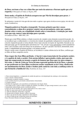 Em Defesa do Adventismo

de Deus, ouviram a Sua voz a falar-lhes por meio da natureza e fizeram aquilo que a lei
requeria. O Desejado de Todas as Nações, 694
Deste modo, o Espírito de Profecia assegura-nos que Não há desculpas para pecar. O
Desejado de Todas as Nações, 330
Se adotarmos o ponto de vista que não tem onde se apoiar e que agora circula na nossa igreja, isto não será
assim. Lembrem-se,

Ninguém poderá ser forçado a transgredir. Teremos primeiro que dar o nosso
consentimento; a alma deve projetar cometer um ato pecaminoso, antes que a paixão
domine sobre a razão, ou a iniqüidade triunfe sobre a consciência. A tentação, por mais
forte que seja, nunca é uma desculpa para o pecado.
O Cuidado de Deus - MM 1995, 336
Notem que a irmã White enfatiza a volição (exercício da vontade) como elemento essencial do pecado. Ao
se reconhecer que o conhecimento e o exercício da vontade são qualidades indispensáveis do pecado, todo o
conceito original de pecado se torna absurdo. Esta é mais uma das invenções de Agostinho, baseada na sua
educação pagã, que foi rejeitada pelos adventistas do 7° dia, até que o novo adventismo a tentou popularizar
entre o povo de Deus como um reforço da sua premissa(14) de que o pecado é inevitável, diminuindo, deste
modo, a culpabilidade do homem perante o seu próprio pecado.
Notem o modo como o Espírito de Profecia, ao reconhecer o caráter infinito da Lei de Deus, confirma que
os filhos de Deus cumprirão esta lei.

Deus requer dos Seus filhos perfeição. A Sua lei é uma transcrição do Seu próprio caráter,
e é o padrão de todo o caráter. Esta norma infinita é apresentada a todos, para que não
haja má compreensão no tocante a espécie de homens que Deus quer ter para compor o
Seu reino. A vida de Cristo na Terra foi uma expressão perfeita da lei de Deus, e quando
os que professam ser Seus filhos receberem caráter semelhante ao de Cristo, obedecerão
aos mandamentos de Deus. Então o Senhor pode contá-los com toda a confiança entre os
que formarão a família do Céu. Parábolas de Jesus, 315

1. Num sistema lingüístico, o componente do sentido das palavras e da interpretação das sentenças e dos enunciados.
2. Em si mesmo; intrinsecamente.
3. Proposição ou opinião contrária à comum.
4. Ato ou efeito de prover; provimento, abastecimento, fornecimento.
5. Cometer, praticar.
6. Produto da imaginação, sem consistência ou fundamento real; ficção, ilusão.
7. De caráter severo, o qual se reflete na rigidez das opiniões, dos hábitos, no rigor consigo mesmo e com os outros.
8. Quantidade indeterminada, porém considerada imensa.
9. Sutil, que não faz barulho, que é quase imperceptível; leve, macio, suave.
10. Que ou o que assina carta ou outro documento.
11. Falta de moderação, demasiado, exagerado.
12. Desprovido de sentido; absurdo, confuso, incoerente.
13. Para o que não há desculpa; imperdoável, indesculpável.
14. Ponto ou idéia de que se parte para armar um raciocínio.
Fonte: Dicionário Houaiss da Lingua Portuguesa.

SOMENTE CRISTO
30

 