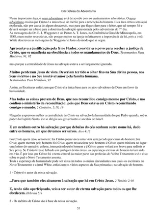 Em Defesa do Adventismo

Numa importante área, o novo adventismo está de acordo com os ensinamentos adventistas. O novo
adventismo ensina que Cristo é a única base de mérito para a redenção do homem. Esta área crítica será aqui
explorada, não por causa de algum desacordo, mas para que fique claro para o leitor, que tal sempre foi e
deverá sempre ser a base para a doutrina da salvação apresentada pelos adventistas do 7° dia.
As mensagens do Dr. E. J. Waggoner e do Pastor A. T. Jones, na Conferência Geral de Minneapolis, em
1888, eram muito necessárias, não porque muitos na igreja enfatizassem a importância da lei, pois a irmã
White descreveu as mensagens de Waggoner e Jones do modo que se segue.

Apresentava a justificação pela fé no Fiador; convidava o povo para receber a justiça de
Cristo, que se manifesta na obediência a todos os mandamentos de Deus. Testemunhos Para
Ministros, 91, 92
mas porque a centralidade de Jesus na salvação estava a ser largamente ignorada.

Muitos perderam Jesus de vista. Deveriam ter tido o olhar fixo na Sua divina pessoa, nos
Seus méritos e no Seu imutável amor pela família humana.
Testemunhos Para Ministros, 92
Assim, as Escrituras enfatizam que Cristo é a única base para os atos salvadores de Deus em favor da
humanidade.

Mas todas as coisas provem de Deus, que nos reconciliou consigo mesmo por Cristo, e nos
confiou o ministério da reconciliação; pois que Deus estava em Cristo reconciliando
consigo o mundo. 2 Coríntios. 5:18, 19
Ninguém expressou melhor a centralidade de Cristo na salvação da humanidade do que Pedro quando, sob o
poder do Espírito Santo, ele se dirigiu aos governantes e anciãos de Israel.

E em nenhum outro há salvação; porque debaixo do céu nenhum outro nome há, dado
entre os homens, em que devamos ser salvos. Atos 4:12
Foi Cristo quem criou o homem; foi Cristo quem viveu uma vida sem pecado por causa do homem; foi
Cristo quem morreu pelo homem; foi Cristo quem ressuscitou pelo homem; é Cristo quem ministra no lugar
santíssimo do santuário celeste, intercedendo pelo homem e é Cristo quem voltará em breve para redimir o
Seu povo. Se Cristo tivesse falhado em qualquer destas áreas, as esperanças eternas do homem teriam sido
em vão. É por isso que Cristo foi o tema central da maior parte das profecias do Velho Testamento e é o eixo
sobre o qual o Novo Testamento assenta.
Toda a esperança da humanidade pode ser vista em todos os meios circundantes nos quais os escritores do
Novo Testamento e a irmã White, enfatizam os vários aspectos da Sua primazia(1) na salvação do homem.
1 - Cristo é o autor da nossa salvação.

...Para que também eles alcancem à salvação que há em Cristo Jesus. 2 Timótio 2:10
E, tendo sido aperfeiçoado, veio a ser autor de eterna salvação para todos os que lhe
obedecem. Hebreus 5:9
2 - Os méritos de Cristo são à base da nossa salvação.
31

 