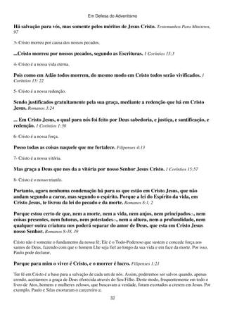 Em Defesa do Adventismo

Há salvação para vós, mas somente pelos méritos de Jesus Cristo. Testemunhos Para Ministros,
97
3- Cristo morreu por causa dos nossos pecados.

...Cristo morreu por nossos pecados, segundo as Escrituras. 1 Coríntios 15:3
4- Cristo é a nossa vida eterna.

Pois como em Adão todos morrem, do mesmo modo em Cristo todos serão vivificados. 1
Coríntios 15: 22
5- Cristo é a nossa redenção.

Sendo justificados gratuitamente pela sua graça, mediante a redenção que há em Cristo
Jesus. Romanos 3:24
... Em Cristo Jesus, o qual para nós foi feito por Deus sabedoria, e justiça, e santificação, e
redenção. 1 Coríntios 1:30
6- Cristo é a nossa força.

Posso todas as coisas naquele que me fortalece. Filipenses 4:13
7- Cristo é a nossa vitória.

Mas graça a Deus que nos da a vitória por nosso Senhor Jesus Cristo. 1 Coríntios 15:57
8- Cristo é o nosso triunfo.

Portanto, agora nenhuma condenação há para os que estão em Cristo Jesus, que não
andam segundo a carne, mas segundo o espírito. Porque a lei do Espírito da vida, em
Cristo Jesus, te livrou da lei do pecado e da morte. Romanos 8:1, 2
Porque estou certo de que, nem a morte, nem a vida, nem anjos, nem principados(2), nem
coisas presentes, nem futuras, nem potestades(3), nem a altura, nem a profundidade, nem
qualquer outra criatura nos poderá separar do amor de Deus, que esta em Cristo Jesus
nosso Senhor. Romanos 8:38, 39
Cristo não é somente o fundamento da nossa fé; Ele é o Todo-Poderoso que sustem e concede força aos
santos de Deus, fazendo com que o homem Lhe seja fiel ao longo da sua vida e em face da morte. Por isso,
Paulo pode declarar,

Porque para mim o viver é Cristo, e o morrer é lucro. Filipenses 1:21
Ter fé em Cristo é a base para a salvação de cada um de nós. Assim, poderemos ser salvos quando, apenas
crendo, aceitarmos a graça de Deus oferecida através do Seu Filho. Deste modo, frequentemente em todo o
livro de Atos, homens e mulheres zelosos, que buscavam a verdade, foram exortados a crerem em Jesus. Por
exemplo, Paulo e Silas exortaram o carcereiro a;
32

 