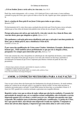 Em Defesa do Adventismo

...Crê no Senhor Jesus e serás salvo, tu e tua casa. Atos 16:31
Paulo liga, muito intimamente, a fé e a crença. A fé é dada por Cristo a cada crente e é uma confiança
constante na graça de Cristo, que os guia em todas as faces da vida. Aqueles que crêem, apropriar-se-ão da
fé.

Isto é, a justiça de Deus pela fé em Jesus Cristo para todos os que crêem...
Romanos 3:22
O relacionamento de fé, como chave para a aceitação das provisões que Cristo faz para a nossa salvação,
enfatiza que as boas obras do homem não poderão estar na base da sua salvação. Por exemplo:

Porque pela graça sois salvos, por meio da fé, e isto não vem de vós, é dom de Deus; não
vem das obras, para que ninguém se glorie. Efésios 2:8, 9
Não ganhamos a salvação pela nossa obediência; pois que a salvação é um dom gratuito de
Deus, que se obtém pela fé, mas a obediência é fruto da fé.
Caminho a Cristo, 61.

É por causa das qualificações de Cristo como Criador, Substituto, Exemplo e Redentor do
homem que... Pode também salvar perfeitamente os que por ele se chegam a Deus,
porquanto vive sempre para interceder por eles. Hebreus 7:25
Cristo não somente deu a Sua vida perfeita em substituição da vida imperfeita do homem, como também
concede o Seu poder divino para que ele possa viver uma vida vitoriosa na Sua força, rejeitando as
reivindicações de Satanás de que Cristo é impotente para libertar o homem do poder de uma vida
pecaminosa.
1. Primeiro lugar; primeira colocação; superioridade de categoria; excelência.
2. Dignidade ou título de príncipe ou princesa.
3. Atributo ou condição do que manda, impõe sua vontade; poder, potência, força.
Fonte: Dicionário Houaiss da Líingua Portuguesa.

AMOR, A CONDIÇÃO NECESSÁRIA PARA A SALVAÇÃO
Uma vez que as boas obras não fazem parte dos fundamentos da salvação do homem e, de modo nenhum,
podem ser o mérito da sua salvação, qual é o seu papel na vida do cristão? As boas obras provêem as
condições necessárias para a salvação. A irmã White tornou isto bem claro, ao aconselhar o Pastor A. T.
Jones em 1893, quando ele se mostrou inclinado a apresentar um evangelho diferente.

Repetíeis varias vezes que as obras de nada valiam que não havia condições. O assunto foi
apresentado de maneira que, sei, os espíritos seriam confundidos, não recebendo a correta
impressão quanto à fé e as obras, e resolvi escrever-vos. Afirmais esta questão com vigor
exagerado. Há condições para recebermos justificação e santificação, e a justiça de Cristo.
Sei o que quereis dizer, mas deixais uma impressão errada nos espíritos. Conquanto as
obras não salvem alma alguma, é impossível que uma única alma se salve sem as boas
33

 