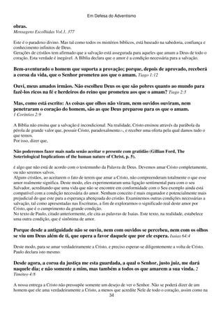 Em Defesa do Adventismo

obras.
Mensagens Escolhidas Vol.1, 377
Este é o paradoxo divino. Mas tal como todos os mistérios bíblicos, está baseado na sabedoria, confiança e
conhecimento infinitos de Deus.
Gerações de cristãos tem afirmado que a salvação está assegurada para aqueles que amam a Deus de todo o
coração. Esta verdade é inegável. A Bíblia declara que o amor é a condição necessária para a salvação.

Bem-aventurado o homem que suporta a provação; porque, depois de aprovado, receberá
a coroa da vida, que o Senhor prometeu aos que o amam. Tiago 1:12
Ouvi, meus amados irmãos. Não escolheu Deus os que são pobres quanto ao mundo para
fazê-los ricos na fé e herdeiros do reino que prometeu aos que o amam? Tiago 2:5
Mas, como está escrito: As coisas que olhos não viram, nem ouvidos ouviram, nem
penetraram o coração do homem, são as que Deus preparou para os que o amam.
1 Coríntios 2:9
A Bíblia não ensina que a salvação é incondicional. Na realidade, Cristo ensinou através da parábola da
pérola de grande valor que, possuir Cristo, paradoxalmente(1), e receber uma oferta pela qual damos tudo o
que temos.
Por isso, dizer que,
Não poderemos fazer mais nada senão aceitar o presente com gratidão (Gillian Ford, The
Soteriological Implications of the human nature of Christ, p. 5).
é algo que não está de acordo com o testemunho da Palavra de Deus. Devemos amar Cristo completamente,
ou não seremos salvos.
Alguns cristãos, ao aceitarem o fato de terem que amar a Cristo, não compreenderam totalmente o que esse
amor realmente significa. Deste modo, eles experimentaram uma ligação sentimental para com o seu
Salvador, acreditando que uma vida que não se encontre em conformidade com o Seu exemplo ainda está
compatível com a condição necessária do amor. Nenhum conceito é mais enganador e potencialmente mais
prejudicial do que este para a esperança abençoada do cristão. Examinemos outras condições necessárias a
salvação, tal como apresentadas nas Escrituras, a fim de explorarmos o significado real deste amor por
Cristo, que é o cumprimento da grande condição.
No texto de Paulo, citado anteriormente, ele cita as palavras de Isaias. Este texto, na realidade, estabelece
uma outra condição, que é sinônima de amor.

Porque desde a antiguidade não se ouviu, nem com ouvidos se percebeu, nem com os olhos
se viu um Deus além de ti, que opera a favor daquele que por ele espera. Isaias 64:4
Deste modo, para se amar verdadeiramente a Cristo, e preciso esperar-se diligentemente a volta de Cristo.
Paulo declara isto mesmo.

Desde agora, a coroa da justiça me esta guardada, a qual o Senhor, justo juiz, me dará
naquele dia; e não somente a mim, mas também a todos os que amarem a sua vinda. 2
Timóteo 4:8
A nossa entrega a Cristo não pressupõe somente um desejo de ver o Senhor. Não se poderá dizer de um
homem que ele ama verdadeiramente a Cristo, a menos que acredite Nele de todo o coração, assim como na
34

 
