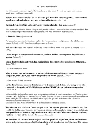 Em Defesa do Adventismo

sua Vida. Amor, sem uma crença verdadeira, não é, de todo, amor. Por isso, a crença é também uma
condição necessária para a salvação.

Porque Deus amou o mundo de tal maneira que deu o Seu filho unigênito(2), para que todo
aquele que nele crê não pereça, mas tenha a vida eterna. João 3: 16
Responderam eles: Ore no Senhor Jesus e serás salvo, tu e tua casa. Atos 16:31
Para, além disso, nenhum homem cumprirá esta grande condição a menos que tema (reverencie) a Deus. Por
isso, as primeiras palavras da última mensagem de Deus para este mundo moribundo são,

... Temei a Deus. Apocalipse 14:7
Talvez nenhum capítulo das Escrituras explore tão vividamente esta condição como o faz o Salmo mais
tocante de Davi – o 103. Examinemos três dos seus versículos.

Pois quando o céu está elevado acima da terra, assim é para com os que o temem. Salmo
103:11

Como um pai se compadece de seus filhos, assim o Senhor se compadece daqueles que o
temem. Salmo 103:13
Mas é de eternidade a eternidade a benignidade do Senhor sobre aqueles que O temem...
Salmo 103:17
1 - Andar como Jesus andou.

Mas, se andarmos na luz, como ele na luz está, temos comunhão uns com os outros, e o
sangue de Jesus Cristo, seu Filho, nos purifica de todo o pecado. 1 João 1:7
2 - Servir Jesus de todo o coração.

Então disse Samuel ao povo: Não temais; vós tendes cometido todo este mal; porém não
vos desvieis de seguir ao SENHOR, mas servi ao SENHOR com todo o vosso coração. 1
Samuel 12:20
Muitos cristãos aceitam alegremente uma ou outra das condições tal como apresentadas nas Escrituras, mas
uma percepção limitada sobre o que tudo significa faz com que encontrem desculpas para não cumprirem as
outras condições. Na realidade, uma condição em especial e ignorada pela maioria dos cristãos - a
obediência aos mandamentos de Deus.
Os escritos da irmã White estão repletos de esclarecimentos sobre este assunto.

São atraídos pela beleza de Cristo e a gloria do Céu muitos que ainda recuam em face das
condições indispensáveis a que as venham a possuir.... Renunciar a sua própria vontade, as
suas predileções(3), aos seus empreendimentos, exige um sacrifício diante do qual hesitam,
vacilam e tornam atrás. O Maior Discurso de Cristo, 143
As condições da vida eterna são hoje as mesmas que eram no paraíso, antes da queda dos
nossos primeiros pais: uma obediência perfeita a lei, uma justiça perfeita. Se a vida eterna
35

 