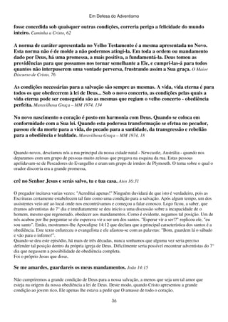 Em Defesa do Adventismo

fosse concedida sob quaisquer outras condições, correria perigo a felicidade do mundo
inteiro. Caminha a Cristo, 62
A norma de caráter apresentada no Velho Testamento é a mesma apresentada no Novo.
Esta norma não é de molde a não podermos atingi-la. Em toda a ordem ou mandamento
dado por Deus, há uma promessa, a mais positiva, a fundamentá-la. Deus tomou as
providências para que possamos nos tornar semelhante a Ele, e cumpri-las-á para todos
quantos não interpuserem uma vontade perversa, frustrando assim a Sua graça. O Maior
Discurso de Cristo, 76

As condições necessárias para a salvação são sempre as mesmas. A vida, vida eterna é para
todos os que obedecerem à lei de Deus... Sob o novo concerto, as condições pelas quais a
vida eterna pode ser conseguida são as mesmas que regiam o velho concerto - obediência
perfeita. Maravilhosa Graça – MM 1974, 134
No novo nascimento o coração é posto em harmonia com Deus. Quando se coloca em
conformidade com a Sua lei. Quando esta poderosa transformação se efetua no pecador,
passou ele da morte para a vida, do pecado para a santidade, da transgressão e rebelião
para a obediência e lealdade. Maravilhosa Graça – MM 1974, 18
Quando novos, descíamos nós a rua principal da nossa cidade natal - Newcastle, Austrália - quando nos
deparamos com um grupo de pessoas muito zelosas que pregava na esquina da rua. Estas pessoas
apelidavam-se de Pescadores do Evangelho e eram um grupo de irmãos de Plymouth. O tema sobre o qual o
orador discorria era a grande promessa,

crê no Senhor Jesus e serás salvo, tu e tua casa. Atos 16:31
O pregador incitava varias vezes: "Acreditai apenas!" Ninguém duvidará de que isto é verdadeiro, pois as
Escrituras certamente estabelecem tal fato como uma condição para a salvação. Após algum tempo, um dos
assistentes veio até ao local onde nos encontrávamos e começou a falar conosco. Logo ficou, a saber, que
éramos adventistas do 7° dia e imediatamente se deu inicio a uma discussão sobre a incapacidade de o
homem, mesmo que regenerado, obedecer aos mandamentos. Como é evidente, negamos tal posição. Um de
nós acabou por lhe perguntar se ele esperava vir a ser um dos santos. "Esperar vir a ser!?" replicou ele, "eu
sou santo". Então, mostramos-lhe Apocalipse 14:12 que declara que a principal característica dos santos é a
obediência. Este texto enfureceu o evangelista e ele afastou-se com as palavras: "Bom, guardem lá o sábado
e vão para o inferno!”.
Quando se deu este episódio, há mais de três décadas, nunca sonhamos que alguma vez seria preciso
defender tal posição dentro da própria igreja de Deus. Dificilmente seria possível encontrar adventistas do 7°
dia que negassem a possibilidade de obediência completa.
Foi o próprio Jesus que disse,

Se me amardes, guardareis os meus mandamentos. João 14:15
Não cumpriremos a grande condição de Deus para a nossa salvação, a menos que seja um tal amor que
esteja na origem da nossa obediência a lei de Deus. Deste modo, quando Cristo apresentou a grande
condição ao jovem rico, Ele apenas lhe estava a pedir que O amasse de todo o coração.
36

 