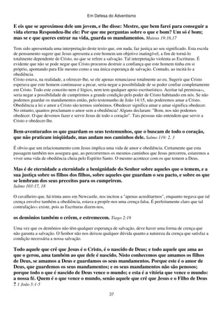 Em Defesa do Adventismo

E eis que se aproximou dele um jovem, e lhe disse: Mestre, que bem farei para conseguir a
vida eterna Respondeu-lhe ele: Por que me perguntas sobre o que e bom? Um só é bom;
mas se e que queres entrar na vida, guarda os mandamentos. Mateus 19:16,17
Tem sido apresentada uma interpretação deste texto que, em nada, faz justiça ao seu significado. Esta escola
de pensamento sugere que Jesus apresenta a este homem um objetivo inatingível, a fim de torná-lo
totalmente dependente de Cristo, no que se refere a salvação. Tal interpretação violenta as Escrituras. É
evidente que não se pode negar que Cristo procurou destruir a confiança que este homem tinha em si
próprio, apontando para Ele mesmo como a sua única esperança de salvação. Contudo, ao incitá-lo a
obediência.
Cristo estava, na realidade, a oferecer-lhe, se ele apenas renunciasse totalmente ao eu. Sugerir que Cristo
esperava que este homem continuasse a pecar, seria negar a possibilidade de se poder confiar completamente
em Cristo. Todo este conceito nem é lógico, nem tem qualquer apoio escriturístico. Aceitar tal premissa(4),
seria negar a possibilidade de cumprirmos a grande condição pelo poder de Cristo habitando em nós. Se não
podemos guardar os mandamentos então, pelo testemunho de João 14:15, não poderemos amar a Cristo.
Obediência a lei e amor a Cristo são termos sinônimos. Obedecer significa amar e amar significa obedecer.
No entanto, quantos proclamam o amor sem a obediência! Alguns declaram: "Bom, nos não podemos
obedecer. O que devemos fazer e servir Jesus de todo o coração". Tais pessoas não entendem que servir a
Cristo e obedecer-lhe.

Bem-aventurados os que guardam os seus testemunhos, que o buscam de todo o coração,
que não praticam iniqüidade, mas andam nos caminhos dele. Salmo 119: 2, 3
É obvio que um relacionamento com Jesus implica uma vida de amor e obediência. Certamente que esta
passagem também nos assegura que, ao percorrermos os mesmos caminhos que Jesus percorreu, estaremos a
viver uma vida de obediência cheia pelo Espírito Santo. O mesmo acontece com os que temem a Deus.

Mas é de eternidade a eternidade a benignidade do Senhor sobre aqueles que o temem, e a
sua justiça sobre os filhos dos filhos, sobre aqueles que guardam o seu pacto, e sobre os que
se lembram dos seus preceitos para os cumprirem.
Salmo 103:17, 18
O cavalheiro que, há trinta anos em Newcastle, nos incitou a "apenas acreditarmos", enquanto negava que tal
crença envolve também a obediência, estava a propôr-nos uma crença falsa. É perfeitamente claro que tal
contrafação(5) existe, pois as Escrituras dizem-nos,

os demônios também o crêem, e estremecem. Tiago 2:19
Uma vez que os demônios não têm qualquer esperança de salvação, deve haver uma forma de crença que
não garanta a salvação. O Senhor não nos deixou qualquer dúvida quanto a natureza da crença que satisfaz a
condição necessária a nossa salvação.

Todo aquele que crê que Jesus é o Cristo, é o nascido de Deus; e todo aquele que ama ao
que o gerou, ama também ao que dele é nascido. Nisto conhecemos que amamos os filhos
de Deus, se amamos a Deus e guardamos os seus mandamentos. Porque este é o amor de
Deus, que guardemos os seus mandamentos; e os seus mandamentos não são penosos;
porque todo o que é nascido de Deus vence o mundo; e esta é a vitória que vence o mundo:
a nossa fé. Quem é o que vence o mundo, senão aquele que crê que Jesus e o Filho de Deus
? 1 João 5:1-5
37

 