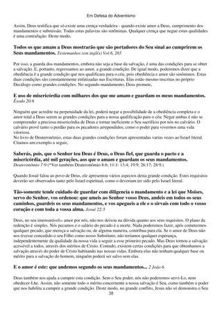 Em Defesa do Adventismo

Assim, Deus testifica que só existe uma crença verdadeira - quando existe amor a Deus, cumprimento dos
mandamentos e submissão. Todas estas palavras são sinônimas. Qualquer crença que negue estas qualidades
é uma contrafação. Deste modo,

Todos os que amam a Deus mostrarão que são portadores do Seu sinal ao cumprirem os
Seus mandamentos. Testemunhos (em inglês) Vol.6, 265
Por isso, a guarda dos mandamentos, embora não seja a base da salvação, é uma das condições para se obter
a salvação. E, portanto, regressamos ao amor, a grande condição. De igual modo, poderemos dizer que a
obediência é a grande condição que nos qualificara para o céu, pois obediência e amor são sinônimos. Estas
duas condições são constantemente enfatizadas nas Escrituras. Elas estão mesmo inscritas no próprio
Decálogo como grandes condições. No segundo mandamento, Deus promete,

E uso de misericórdia com milhares dos que me amam e guardam os meus mandamentos.
Êxodo 20:6
Ninguém que acredite na perpetuidade da lei, poderá negar a possibilidade de a obediência completa e o
amor total a Deus serem as grandes condições para a nossa qualificação para o céu. Negar ambas é não se
compreender a preciosa misericórdia de Deus e tornar ineficiente o Seu sacrifício por nós no calvário. O
calvário provê tanto o perdão para os pecadores arrependidos, como o poder para vivermos uma vida
vitoriosa.
No livro de Deuteronômio, estas duas grandes condições foram apresentadas varias vezes ao Israel literal.
Citamos um exemplo a seguir,

Saberás, pois, que o Senhor teu Deus é Deus, o Deus fiel, que guarda o pacto e a
misericórdia, até mil gerações, aos que o amam e guardam os seus mandamentos.
Deuteronômio 7:9 (*Ver também Deuteronômio 8:6; 11:1: 13:4; 19:9; 26:17; 28:9.)
Quando Josué falou ao povo de Deus, ele apresentou vários aspectos desta grande condição. Estes requisitos
deverão ser observados tanto pelo Israel espiritual, como o deveriam ter sido pelo Israel literal.

Tão-somente tende cuidado de guardar com diligencia o mandamento e a lei que Moises,
servo do Senhor, vos ordenou: que ameis ao Senhor vosso Deus, andeis em todos os seus
caminhos, guardeis os seus mandamentos, e vos apegueis a ele e o sirvais com todo o vosso
coração e com toda a vossa alma. Josué 22:5
Deus, no seu imensurável(6) amor por nós, não nos deixou na dúvida quanto aos seus requisitos. O plano da
redenção é simples. Nós pecamos e o salário do pecado é a morte. Nada poderemos fazer, após cometermos
qualquer pecado, que mereça a salvação ou, de alguma maneira, contribua para ela. Se o amor de Deus não
nos tivesse concedido o seu Filho como nosso Substituto, não teríamos qualquer esperança,
independentemente da qualidade da nossa vida a seguir a esse primeiro pecado. Mas Deus tornou a salvação
acessível a todos, através dos méritos de Cristo. Contudo, existem certas condições para que obtenhamos a
salvação através do poder de Cristo habitando nas nossas vidas. Embora elas não tenham qualquer base ou
mérito para a salvação do homem, ninguém poderá ser salvo sem elas.

E o amor é este: que andemos segundo os seus mandamentos... 2 João 6
Deus também nos ajuda a cumprir esta condição. Sem o Seu poder, nós não poderemos servi-Lo, nem
obedecer-Lhe. Assim, não somente todo o mérito concernente a nossa salvação é Seu, como também o poder
que nos habilita a cumprir a grande condição. Deste modo, no grande conflito, Jesus não só demonstra o Seu
38

 