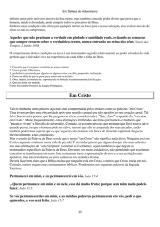 Em Defesa do Adventismo

infinito amor pelo universo através da Sua morte, mas também concede poder divino que prova que o
homem, unido à divindade, pode cumprir todos os preceitos de Deus.
Embora estas condições não ofereçam qualquer mérito ou base para a nossa salvação, elas excluir-nos-ão do
reino se não as cumprirmos.

Aqueles que não praticam a verdade em piedade e santidade reais, evitando as censuras
que sempre recaem sobre o verdadeiro crente, nunca entrarão no reino dos céus. Sinais dos
Tempos, 2 Junho 1898
O cumprimento destas condições na terra é um testemunho sagrado relativamente ao poder salvador da vida
perfeita que o Salvador vive na experiência de cada filho e filha de Deus.
1. Conceito que é ou parece contrário ao senso comum.
2. Único gerado, filho único.
3. preferência acentuada por alguém ou alguma coisa; escolha, propensão, inclinação.
4. Ponto ou idéia de que se parte para armar um raciocínio.
5. Obra, objeto, assinatura etc. reproduzida ou imitada fraudulentamente;falsificação.
6. Que não pode ser medido.
Fonte: Dicionário Houaiss da Língua Portuguesa.

Em Cristo
Talvez nenhuma outra palavra seja mais mal compreendida pelos cristãos como as palavras "em Cristo".
Uma jovem profere uma obscenidade após uma reunião campal que não agradou ao seu coração carnal. Tal
fato chocou outra pessoa, que lhe pergunta se ela se considera salva. "Sim, claro!" responde ela, "eu estou
em Cristo". Muito frequentemente, estas afirmações irrefletidas são feitas por homens e mulheres que
"pecam e vivem" a filosofia do adversário. Contudo, se existem pessoas que ensinam que Davi estava salvo
quando pecou, ou que o homem pode ser salvo, mesmo que não se arrependa dos seus pecados, então
também poderemos esperar que os que seguem estes homens em busca de alimento espiritual cheguem,
inevitavelmente, a tais conclusões.
Mas o estudo da Palavra de Deus revela que o termo "em Cristo" não significa nada disso. Ninguém está em
Cristo enquanto continuar numa vida de pecado! É aterrador pensar que alguns dos que são mais ardentes
nas suas afirmações de "sola Scriptura" (somente as Escrituras), sejam também os que negam os
testemunhos específicos da Palavra de Deus. Devemos ser muito cuidadosos, não permitindo que excelentes
conceitos se transformem em erros. Isto certamente torna a apresentação do erro e a sua aceitação mais
apelativa, mas não transforma os erros satânicos em verdades divinas.
Deverá ficar bem claro que a Bíblia ensina que ninguém está em Cristo, a menos que Cristo esteja em nós.
Contudo, muitos negam estes ensinamentos bíblicos. Ponderemos nas seguintes palavras da Sagrada
Escritura.

Permanecei em mim, e eu permanecerei em vós. João 15:4
...Quem permanece em mim e eu nele, esse dá muito fruto; porque sem mim nada podeis
fazer. João 15:5
Se vós permanecerdes em mim, e as minhas palavras permanecem em vós, pedi o que
quiserdes, e vos será feito. João 15:7
39

 