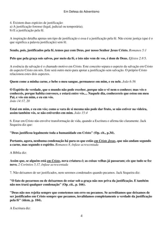 Em Defesa do Adventismo

4. Existem duas espécies de justificação:
a) A justificação forense (legal, judicial ou temporária);
b) E a justificação pela fé.
A inspiração detalha apenas um tipo de justificação e essa é a justificação pela fé. Não existe justiça (que é o
que significa a palavra justificação) sem fé.
Sendo, pois, justificados pela fé, temos paz com Deus, por nosso Senhor Jesus Cristo. Romanos 5:1
Pelo que pela graça sois salvos, por meio da fé, e isto não vem de vos, é dom de Deus. Efésios 2:8 5.
A essência da salvação é o chamado motivo em Cristo. Este conceito separa o aspecto da salvação em Cristo
do aspecto Cristo em nós. Este será outro meio para apoiar a justificação sem salvação. O próprio Cristo
relacionou estes dois aspectos.
Quem come a minha carne, e bebe o meu sangue, permanece em mim, e eu nele. João 6:56
O Espírito de verdade, que o mundo não pode receber, porque não o vê nem o conhece; mas vós o
conheceis, porque habita convosco, e estará entre vós.... Naquele dia, conhecereis que estou em meu
Pai, e vós em mim, e eu em vós.
João 14:17, 20
Estai em mim, e eu em vós; como a vara de si mesma não pode dar fruto, se não estiver na videira,
assim também vós, se não estiverdes em mim. João 15:4
6. Estar em Cristo não envolve transformação de vida, quando a Escritura o afirma tão claramente. Jack
Sequeira diz que:
"Deus justificou legalmente toda a humanidade em Cristo" (Op. cit., p.34).
Portanto, agora, nenhuma condenação há para os que estão em Cristo Jesus, que não andam segundo
a carne, mas segundo o espírito. Romanos 8, ênfase acrescentada
A Bíblia diz:
Assim que, se alguém está em Cristo, nova criatura é; as coisas velhas já passaram; eis que tudo se fez
novo. 2 Coríntios 5.17, ênfase acrescentada
7. Não deixamos de ser justificados, nem seremos condenados quando pecamos. Jack Sequeira diz:
"O fato de pecarmos ou de deixarmos de estar sob a graça não nos priva da justificação. E também
não nos trará qualquer condenação" (Op. cit., p. 166).
"Deus não nos rejeita sempre que cometemos um erro ou pecamos. Se acreditamos que deixamos de
ser justificados em Cristo sempre que pecamos, invalidamos completamente a verdade da justificação
pela fé" (idem, p. 104).
A Escritura diz:
4

 