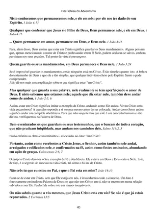 Em Defesa do Adventismo

Nisto conhecemos que permanecemos nele, e ele em nós: por ele nos ter dado do seu
Espírito. 1 João 4:13
Qualquer que confessar que Jesus é o Filho de Deus, Deus permanece nele, e ele em Deus. 1
João 4:15

... Quem permanece em amor, permanece em Deus, e Deus nele. 1 João 4:16
Para, além disso, Deus ensina que estar em Cristo significa guardar os Seus mandamentos. Alguns pensam
que, apenas mencionando o nome de Cristo e professando terem fé Nele, podem declarar-se salvos, embora
persistam nos seus pecados. Tal ponto de vista é presunçoso.

Quem guarda os seus mandamentos, em Deus permanece e Deus nele. 1 João 3:24
Se é impossível guardar os mandamentos, então ninguém está em Cristo. É tão simples quanto isto. A beleza
do testemunho de Deus e que ele e tão simples, que qualquer indivíduo cheio pelo Espírito Santo o pode
compreender.
João dá-nos mais uma explicação sobre o que significa estar "em Cristo",

Mas qualquer que guarda a sua palavra, nele realmente se tem aperfeiçoado o amor de
Deus. E nisto sabemos que estamos nele; aquele que diz estar nele, também deve andar
como ele andou. 1 João 2:5, 6
Assim, estar em Cristo significa imitar o exemplo de Cristo, andando como Ele andou. Viveu Cristo uma
vida pecaminosa? A questão responde a si mesma mesmo antes de ser colocada. Andar como Jesus andou
significa andar em completa obediência. Para que não suspeitemos que este é um conceito humano e não
divino, verifiquemos na Palavra de Deus.

Bem-aventurados os que guardam os seus testemunhos, que o buscam de todo a coração,
que não praticam iniqüidade, mas andam nos caminhos dele. Salmo 119:2, 3
Paulo enfatiza as obras concomitantes(1) associadas ao estar "em Cristo".

Portanto, assim como recebestes a Cristo Jesus, o Senhor, assim também nele andai,
arraigados e edificados nele, e confirmados na fé, assim como fostes ensinados, abundando
em ação de graças. Colossenses 2:6, 7
O próprio Cristo deu-nos o Seu exemplo de fé e obediência. Ele estava em Deus e Deus estava Nele. Este,
de fato, é o segredo do sucesso na vida crista, tal como o foi na de Cristo.

Não crês tu que eu estou no Pai, e que o Pai esta em mim? João 14:10
Falar-se de estar em Cristo, sem que Ele esteja em nós, é invalidarmos todo o conceito. Um fato é
forçosamente ensinado na Palavra de Deus: os que não tem Cristo em si, não se encontram numa relação
salvadora com Ele. Paulo fala sobre isto em termos inequívocos.

Ou não sabeis quanto a vós mesmos, que Jesus Cristo esta em vós? Se não é que já estais
reprovados. 2 Coríntios 13:5
40

 