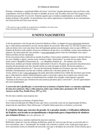 Em Defesa do Adventismo

Portanto, violentamos o significado bíblico do termo "em Cristo" quando declaramos estar em Cristo e não
respondemos com fé ao Senhor em todos os detalhes da nossa vida. Escolher estar em Cristo requer a nossa
permissão para que Ele viva em nós. Somente aqueles que se rendem completamente a vontade de Deus
podem reclamar o Seu perdão. Ao percebermos isto, nunca separaremos a experiência de nos encontrarmos
em Cristo do fato de Cristo estar em nós.
1. Diz-se de ou o que se produz ou se apresenta em simultâneo com outra coisa.
Fonte: Dicionário Houaiss da Língua Portuguesa.

O NOVO NASCIMENTO
A fim de apoiarem o erro de que não é possível obedecer a Deus, os adeptos do novo adventismo declaram
que a velha natureza permanece em nós, mesmo depois da conversão. Mais uma vez, tal como acontece com
cada um destes erros, nem uma única frase da Inspiração apóiam esta declaração, uma vez que a Bíblia e o
Espírito de Profecia estão repletos de provas irrefutáveis de que deve, na realidade, ocorrer uma mudança de
natureza. Na maior parte das suas posições, o novo adventismo parece estar em contradição com o que a
Palavra de Deus diz tão claramente.
Existe uma técnica bem conhecida no mundo da política. Certos países totalitários negam os direitos básicos
aos seus cidadãos e depois, mesmo assim, incluem o título "democrático" no nome da sua nação. Deste
modo, temos a República Democrática de..., ou a República Popular de..., No entanto, não existe
democracia, nenhum governante realmente representativo do povo. Os paises que possuem uma democracia
genuína não proclamam este fato, fazendo incluir no nome da nação tal título. Da mesma maneira, a
verdadeira posição adventista do 7° dia esta tão fortemente fundada nas Escrituras, que não é necessário
defender constantemente este fato tão evidente, embora não o devamos perder de vista.
Assim, reitera-se que o novo adventismo não pode apresentar nenhum texto válido das Escrituras que mostre
que a velha natureza (mente carnal) permanece após a conversão e apesar de se repetir este conceito uma
miríade(1) de vezes, o erro nunca se transformará em verdade. Por exemplo, relativamente à questão:
"Ensinam as Escrituras que o homem tem uma natureza pecadora após a conversão?", são-nos apresentados
três erros fundamentais.
A conversão não é glorificação. A conversão traz ao homem o Espírito Santo e as sementes espirituais
de uma nova natureza. Mas a velha natureza, tudo o que existia antes, permanece (Dr. D. Ford,
Answers on the Way, Pacific Press, 1977, p. 131).
Os três erros contidos nesta resposta são:
1 - A conversão traz ao homem o Espírito Santo.
Esta é uma reivindicação dos Objectivistas, que vêem a conversão como um ato legal da parte de Deus,
desprovido de experiência. Deus afirma que é o Espírito Santo quem leva os homens a conversão.

É o Espírito Santo que convence do pecado. Se o pecador atende a vivificadora influência
do Espírito, será levado ao arrependimento e despertado para a importância de obedecer
aos reclamos divinos. Atos dos Apóstolos, 52
2 - A conversão traz a semente espiritual de uma nova natureza.
Refletindo o ponto de vista dos teólogos da Reforma, ponto de vista esse que diz que a conversão não é o
novo nascimento, mas a "inseminação" da verdade, este conceito é, muitas vezes, usado para negar que o
novo nascimento ocorra no momento da conversão, mas que se dá depois da conversão. Cristo ensinou que a
41

 