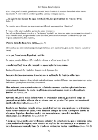 Em Defesa do Adventismo

nossa salvação só acontece quando nascemos de novo. O semear da semente da verdade não é o novo
nascimento. A conversão só acontece quando a semente começa a crescer.

... se alguém não nascer da água e do Espírito, não pode entrar no reino de Deus.
João 3:5
No entanto, quem afirmará que a pessoa convertida está segura quanto a vida eterna?
3 - Mas a velha natureza, tudo o que existia antes, permanece.
Esta afirmação totalmente contrária as Escrituras e "apoiada" por inúmeros textos que se pervertem, tirandoos do contexto e que, se apresentados como deveriam, ensinariam exatamente o contrário do que esta
resposta tenta mostrar. Por exemplo,

O que é nascido da carne é carne... João 3:6
não significa que a nossa natureza permaneça inalterada após a conversão, pois a estas palavras seguem-se
outras.

...e o que é nascido do Espírito é espírito.
Da mesma maneira, Gálatas 5:17 é citado fora do que se afirma no versículo 16.

... andai em Espírito, e não cumprireis a concupiscência da carne.
Também Romanos 8:7 é citado fora do contexto de Romanos 8:6.

Porque a inclinação da carne é morte; mas a inclinação do Espírito vida é paz.
Cada uma destas áreas será desenvolvida mais adiante neste capítulo. Olhemos para quatro poderosos textos
da Escritura que explicam a mudança de natureza.

Mas todos nós, com rosto descoberto, refletindo como um espelho a gloria do Senhor,
somos transformados de glória em glória na mesma imagem, como pelo Espírito do
Senhor. 2 Coríntios 3:18
Sabendo isto, que o nosso homem velho foi crucificado com ele, para que o corpo do
pecado fosse desfeito, a fim de não servirmos mais ao pecado. Pois quem está morto está
justificado do pecado. Romanos 6:6, 7
Também vos darei um coração novo, e porei dentro de vós um espírito novo; e tirarei da
vossa carne o coração de pedra, e vos darei um coração de carne. Ainda porei dentro de
vós o meu Espírito, e farei que andeis nos meus estatutos, e guardeis as minhas
ordenanças, e as observeis. Ezequiel 36:26, 27
A despojar-vos, quanto ao procedimento anterior, do velho homem, que se corrompe pelas
concupiscências do engano; a vos renovar no espírito da vossa mente; e a vos revestir do
novo homem, que segundo Deus foi criado em verdadeira justiça e santidade. Efésios 4:22-24
42

 
