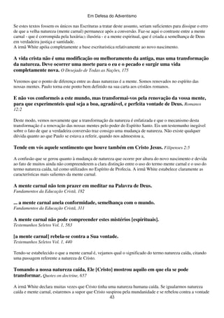 Em Defesa do Adventismo

Se estes textos fossem os únicos nas Escrituras a tratar deste assunto, seriam suficientes para dissipar o erro
de que a velha natureza (mente carnal) permanece após a conversão. Faz-se aqui o contraste entre a mente
carnal - que é corrompida pela luxúria(2) ilusória - e a mente espiritual, que é criada a semelhança de Deus
em verdadeira justiça e santidade.
A irmã White apóia completamente a base escrituristica relativamente ao novo nascimento.

A vida crista não é uma modificação ou melhoramento da antiga, mas uma transformação
da natureza. Deve ocorrer uma morte para o eu e o pecado e surgir uma vida
completamente nova. O Desejado de Todas as Nações, 175
Veremos que o ponto de diferença entre as duas naturezas é a mente. Somos renovados no espírito das
nossas mentes. Paulo torna este ponto bem definido na sua carta aos cristãos romanos.

E não vos conformeis a este mundo, mas transformai-vos pela renovação da vossa mente,
para que experimenteis qual seja a boa, agradável, e perfeita vontade de Deus. Romanos
12:2
Deste modo, vemos novamente que a transformação da natureza é enfatizada e que o mecanismo desta
transformação é a renovação das nossas mentes pelo poder do Espírito Santo. Eis um testemunho inegável
sobre o fato de que a verdadeira conversão traz consigo uma mudança de natureza. Não existe qualquer
dúvida quanto ao que Paulo se estava a referir, quando nos admoestou a,

Tende em vós aquele sentimento que houve também em Cristo Jesus. Filipenses 2:5
A confusão que se gerou quanto à mudança de natureza que ocorre por altura do novo nascimento e devida
ao fato de muitos ainda não compreenderem a clara distinção entre o uso do termo mente carnal e o uso do
termo natureza caída, tal como utilizados no Espírito de Profecia. A irmã White estabelece claramente as
características mais salientes da mente carnal.

A mente carnal não tem prazer em meditar na Palavra de Deus.
Fundamentos da Educação Cristã, 182

... a mente carnal anela conformidade, semelhança com o mundo.
Fundamentos da Educação Cristã, 311

A mente carnal não pode compreender estes mistérios [espirituais].
Testemunhos Seletos Vol. 1, 583

[a mente carnal] rebela-se contra a Sua vontade.
Testemunhos Seletos Vol. 1, 440
Tendo-se estabelecido o que a mente carnal é, vejamos qual o significado do termo natureza caída, citando
uma passagem referente a natureza de Cristo.

Tomando a nossa natureza caída, Ele [Cristo] mostrou aquilo em que ela se pode
transformar. Quotes on doctrine, 657
A irmã White declara muitas vezes que Cristo tinha uma natureza humana caída. Se igualarmos natureza
caída e mente carnal, estaremos a supor que Cristo suspirou pela mundanidade e se rebelou contra a vontade
43

 