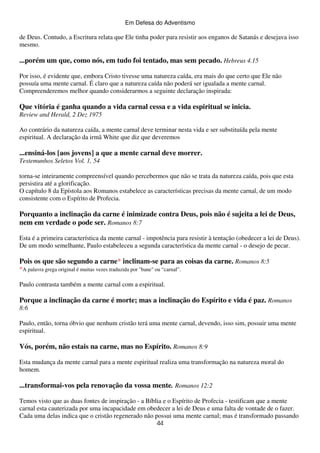Em Defesa do Adventismo

de Deus. Contudo, a Escritura relata que Ele tinha poder para resistir aos enganos de Satanás e desejava isso
mesmo.

...porém um que, como nós, em tudo foi tentado, mas sem pecado. Hebreus 4.15
Por isso, é evidente que, embora Cristo tivesse uma natureza caída, era mais do que certo que Ele não
possuía uma mente carnal. É claro que a natureza caída não poderá ser igualada a mente carnal.
Compreenderemos melhor quando considerarmos a seguinte declaração inspirada:

Que vitória é ganha quando a vida carnal cessa e a vida espiritual se inicia.
Review and Herald, 2 Dez 1975
Ao contrário da natureza caída, a mente carnal deve terminar nesta vida e ser substituída pela mente
espiritual. A declaração da irmã White que diz que deveremos

...ensiná-los [aos jovens] a que a mente carnal deve morrer.
Testemunhos Seletos Vol. 1, 54
torna-se inteiramente compreensível quando percebermos que não se trata da natureza caída, pois que esta
persistira até a glorificação.
O capítulo 8 da Epístola aos Romanos estabelece as características precisas da mente carnal, de um modo
consistente com o Espírito de Profecia.

Porquanto a inclinação da carne é inimizade contra Deus, pois não é sujeita a lei de Deus,
nem em verdade o pode ser. Romanos 8:7
Esta é a primeira característica da mente carnal - impotência para resistir à tentação (obedecer a lei de Deus).
De um modo semelhante, Paulo estabeleceu a segunda característica da mente carnal - o desejo de pecar.

Pois os que são segundo a carne* inclinam-se para as coisas da carne. Romanos 8:5
*A palavra grega original é muitas vezes traduzida por "bane" ou “carnal”.
Paulo contrasta também a mente carnal com a espiritual.

Porque a inclinação da carne é morte; mas a inclinação do Espírito e vida é paz. Romanos
8:6
Paulo, então, torna óbvio que nenhum cristão terá uma mente carnal, devendo, isso sim, possuir uma mente
espiritual.

Vós, porém, não estais na carne, mas no Espírito. Romanos 8:9
Esta mudança da mente carnal para a mente espiritual realiza uma transformação na natureza moral do
homem.

...transformai-vos pela renovação da vossa mente. Romanos 12:2
Temos visto que as duas fontes de inspiração - a Bíblia e o Espírito de Profecia - testificam que a mente
carnal esta cauterizada por uma incapacidade em obedecer a lei de Deus e uma falta de vontade de o fazer.
Cada uma delas indica que o cristão regenerado não possui uma mente carnal; mas é transformado passando
44

 