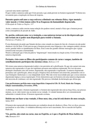 Em Defesa do Adventismo

a possuir uma mente espiritual.
O que é então a natureza caída que Cristo possuía e que ainda persiste no homem regenerado? Voltemo-nos
novamente para a inspiração em busca de resposta.

Durante quatro mil anos a raça estivera a diminuir em robustez física, vigor mental e
valor moral; e Cristo tomou sobre Si as fraquezas da humanidade degenerada.
O Desejado de Todas as Nações, 117
Assim, a natureza caída consiste numa redução dos poderes moral, mental e físico que o homem possui
como conseqüência do pecado de Adão.

Se, porém, cedessem uma vez a tentação, a sua natureza tornar-se-ia tão depravada que
não teriam em si poder nem disposição para resistir a Satanás.
Patriarcas e Profetas, 53
É esta diminuição de poder que Satanás declara como estando na origem do fato de o homem em não poder
obedecer à lei de Deus. Cristo provou que o homem possuía estas fraquezas e das vantagens poderá, mesmo
assim, guardar todos os mandamentos de Deus. Esta é uma das grandes últimas mensagens que a igreja
remanescente tem para a humanidade.
Notem a utilização que é feita da palavra “degeneração" mencionada na citação acima. Cristo tinha uma
natureza degenerada.

Portanto, visto como os filhos são participantes comuns de carne e sangue, também ele
semelhantemente participou das mesmas coisas. Hebreus 2:14
Nós temos uma natureza degenerada [caída] e isto persistira até a glorificação. Os que são carnais tem uma
natureza não regenerada e os que são espirituais possuem uma natureza regenerada. Por isso devemos
distinguir claramente estes três termos; degenerada, não regenerada e regenerada. A natureza degenerada
permanece até a glorificação, altura em que a fraqueza física do homem será removida, juntamente com as
suas limitações intelectuais e a sua indignidade moral. Mas não existe necessidade para que a nossa natureza
degenerada impeça a nossa regeneração. Cristo demonstrou que um homem com uma natureza degenerada
não necessita de continuar a ser não regenerado. Ele provou a falsidade da declaração que afirma que,
Uma performance perfeita num corpo imperfeito é impossível (Dr. D. Ford, Sinais dos Tempos,
Edição Australasiática, Fevereiro, 1978).
A diferença vital entre o homem regenerado e o homem não regenerado não está na força física, nas proezas
mentais, ou no valor moral, mas na mente ou na vontade. A vontade humana deve ser constantemente
submetida à vontade divina. O homem regenerado exclama,

Deleito-me em fazer a tua vontade, ó Deus meu; sim, a tua lei está dentro do meu coração.
Salmo 40:8
O homem não regenerado não demonstra um verdadeiro desejo de obedecer a Deus. Em vez disso, procura
racionalizar as suas faltas. A verdadeira diferença está no novo nascimento. Ser-se nascido do Espírito.
Paulo diz,

Vós, porém, não estais na carne, mas no Espírito, se é que o Espírito de Deus habita em
vós. Romanos 8:9
45

 