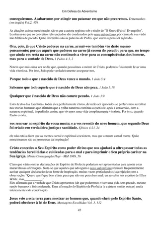 Em Defesa do Adventismo

conseguiremos. Acabaremos por atingir um patamar em que não pecaremos. Testemunhos
(em inglês) Vol.2, 479
As citações acima mencionadas são o que a autora registra sob o titulo de "O Outro [Falso] Evangelho".
Lembrem-se que os conceitos referenciados são condenados pelo novo adventismo, por causa da sua visão
não bíblica de pecado. Quão diferentes são as palavras de Pedro, que valem a pena ser repetidas.

Ora, pois, já que Cristo padeceu na carne, armai-vos também vós deste mesmo
pensamento; porque aquele que padeceu na carne já cessou do pecado; para que, no tempo
que ainda vos resta na carne não continueis a viver para as concupiscências dos homens,
mas para a vontade de Deus. 1 Pedro 4:1, 2
Notem que mais uma vez se diz que, quando possuímos a mente de Cristo, podemos finalmente levar uma
vida vitoriosa. Por isso, João pode verdadeiramente assegurar-nos,

Porque todo o que e nascido de Deus vence o mundo. 1 João 5:4
Sabemos que todo aquele que é nascido de Deus não peca. 1 João 5:18
Qualquer que é nascido de Deus não comete pecado. 1 João 3:9
Estes textos das Escrituras, todos eles perfeitamente claros, deverão ser ignorados se preferirmos acreditar
nas teorias humanas que afirmam que a velha natureza continua a coexistir, após a conversão, com a
natureza espiritual, impedindo, assim, que vivamos uma vida completamente vitoriosa. Por isso, quando
Paulo exorta,

vos renovar no espírito da vossa mente; e a vos revestir do novo homem, que segundo Deus
foi criado em verdadeira justiça e santidade. Efésios 4:23, 24
ele não está a dizer que as mentes carnal e espiritual coexistem, mas que a mente carnal morre. Quão
emocionantes são as promessas da inspiração!

Cristo concedeu o Seu Espírito como poder divino que nos ajudará a ultrapassar todas as
tendências hereditárias e cultivadas para o mal e para imprimir o Seu próprio caráter na
Sua igreja. Minha Consagração Hoje - MM 1989, 56
Claro que várias outras declarações do Espírito de Profecia poderiam ser apresentadas para apoiar estas
maravilhosas afirmações. Note-se que aqueles que advogam o novo adventismo recusam frequentemente
aceitar qualquer declaração desta fonte de inspiração, muitas vezes prefaciando(3) sua rejeição com a
observação: “Quero que fique bem claro, para que não me percebam mal: eu acredito nos escritos de Ellen
White, mas___________.”
Eles afirmam que a verdade que Cristo apresentou (de que poderemos viver uma vida sem pecado, mesmo
sendo humanos), foi condenada. Uma afirmação do Espírito de Profecia (e existem muitas outras) anula
inteiramente esta condenação.

Jesus veio a esta terra para mostrar ao homem que, quando cheio pelo Espírito Santo,
poderá obedecer à lei de Deus. Mensagens Escolhidas Vol. 3, 132
47

 