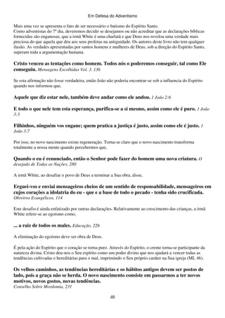 Em Defesa do Adventismo

Mais uma vez se apresenta o fato de ser necessário o batismo do Espírito Santo.
Como adventistas do 7º dia, deveremos decidir se desejamos ou não acreditar que as declarações bíblicas
fornecidas são enganosas, que a irmã White é uma charlatã e que Deus nos revelou uma verdade mais
preciosa do que aquela que deu aos seus profetas na antiguidade. Os autores deste livro não tem qualquer
ilusão. As verdades apresentadas por santos homens e mulheres de Deus, sob a direção do Espírito Santo,
superam toda a argumentação humana.

Cristo venceu as tentações como homem. Todos nós o poderemos conseguir, tal como Ele
conseguiu. Mensagens Escolhidas Vol. 3, 136
Se esta afirmação não fosse verdadeira, então João não poderia encontrar-se sob a influencia do Espírito
quando nos informou que,

Aquele que diz estar nele, também deve andar como ele andou. 1 João 2:6
E todo o que nele tem esta esperança, purifica-se a si mesmo, assim como ele é puro. 1 João
3:3

Filhinhos, ninguém vos engane; quem pratica a justiça é justo, assim como ele é justo. 1
João 3:7
Por isso, no novo nascimento existe regeneração. Torna-se claro que o novo nascimento transforma
totalmente a nossa mente quando percebermos que,

Quando o eu é renunciado, então o Senhor pode fazer do homem uma nova criatura. O
desejado de Todas as Nações, 280
A irmã White, ao desafiar o povo de Deus a terminar a Sua obra, disse,

Erguei-vos e enviai mensageiros cheios de um sentido de responsabilidade, mensageiros em
cujos corações a idolatria do eu - que e a base de todo o pecado - tenha sido crucificada.
Obreiros Evangélicos, 114
Este desafio é ainda enfatizado por outras declarações. Relativamente ao crescimento das crianças, a irmã
White refere-se ao egoísmo como,

... a raiz de todos os males. Educação, 226
A eliminação do egoísmo deve ser obra de Deus.
É pela ação do Espírito que o coração se torna puro. Através do Espírito, o crente torna-se participante da
natureza divina. Cristo deu-nos o Seu espírito como um poder divino que nos ajudará a vencer todas as
tendências cultivadas e hereditárias para o mal, imprimindo o Seu próprio caráter na Sua igreja (ML 46).

Os velhos caminhos, as tendências hereditárias e os hábitos antigos devem ser postos de
lado, pois a graça não se herda. O novo nascimento consiste em passarmos a ter novos
motivos, novos gostos, novas tendências.
Conselho Sobre Mordomia, 231
48

 