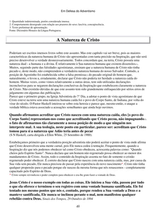 Em Defesa do Adventismo

1. Quantidade indeterminada, porém considerada imensa.
2. Comportamento desregrado com relação aos prazeres do sexo; lascívia, concupiscência.
3. Texto preliminar de apresentação.
Fonte: Dicionário Houaiss da Língua Portuguesa.

A Natureza de Cristo
Poderiam ser escritos imensos livros sobre este assunto. Mas este capítulo vai ser breve, pois as maiores
características da natureza humana de Cristo são apresentadas com tanta precisão na Inspiração, que não será
preciso desenvolver a verdade desnecessariamente. Todos concordam que, na terra, Cristo possuía uma
natureza dual - a humana e a divina. É relativamente à Sua natureza humana que existem dissensões(1).
Muitos, seguindo parte das falsidades agostinianas, ensinam que a natureza humana de Cristo não tinha
pecado e, deste modo, não compreendem a verdadeira natureza humana do nosso Salvador. Contudo, a
posição de Agostinho foi estabelecida sobre a falsa premissa(2) do pecado original do homem que,
naturalmente, o levou a, erradamente, declarar que Cristo não poderia ter herdado a natureza caída do
homem. Muitas vezes, como vimos relativamente a outras áreas, tem sido utilizadas declarações
inconclusivas para se negarem declarações conclusivas da Inspiração que estabelecem claramente a natureza
de Cristo. Não existirão dúvidas de que este assunto tem sido grandemente enfraquecido por sérios erros de
julgamento em algumas das publicações.
Parece que o primeiro grupo, na Igreja Adventista do 7° Dia, a adotar o ponto de vista agostiniano de que
Cristo esteve na terra sem uma natureza humana caída foi o povo do Corpo Santo, de Indiana, por volta do
virar do século. O Pastor Haskell inteirou-se sobre esta heresia e parece que, mesmo então, o ataque a
verdade bíblica estava associado a acusações semelhantes que ainda hoje ouvimos.

Quando afirmamos acreditar que Cristo nasceu com uma natureza caída, eles [o povo do
Corpo Santo] representam-nos como que acreditando que Cristo pecou, não impugnando(3)
o fato de afirmarmos tão claramente a nossa posição de modo a que ninguém nos
interprete mal. A sua teologia, neste ponto em particular, parece ser: acreditam que Cristo
tomou para si a natureza que Adão teria antes de pecar
(S N Haskell, carta dirigida a Ellen White, 25 Setembro de 1900).
Estabeleçamos primeiro que a verdadeira posição adventista não poderá aceitar o ponto de vista onde afirma
que Cristo desenvolveu uma mente carnal, pois Ele nunca cedeu à tentação. Frequentemente, quando a
Inspiração diz que nós podemos obedecer tal como Cristo obedeceu, acrescenta palavras como: "Quando
cheios pelo Espírito Santo". Nunca declara que um homem não regenerado possa obedecer ao menor dos
mandamentos de Cristo. Assim, todo o conteúdo da Inspiração assenta no fato de somente o cristão
regenerado poder obedecer. É correto declarar que Cristo nasceu com uma natureza caída, mas, por causa da
Sua vida sem pecado, Ele nunca precisou do passar pela experiência do novo nascimento*. Cristo não tinha
qualquer propensão para o pecado porque ele nasceu da mesma forma que nós renascemos - completamente
capacitado pelo Espírito de Deus.
* Cristo sempre reivindicou o poder completo para obedecer e era-lhe grato fazer a vontade de Deus.

Jesus Cristo é o nosso exemplo em todas as coisas. Ele iniciou a Sua vida, passou por tudo
o que ela oferece e terminou o seu registro com uma vontade humana santificada. Ele foi
tentado nos mesmo pontos que nós e, contudo, porque rendeu a Sua vontade a Deus e a
manteve santificada, Ele nunca se inclinou perante o mal, nem manifestou qualquer
rebelião contra Deus. Sinais dos Tempos, 29 Outubro de 1894
49

 